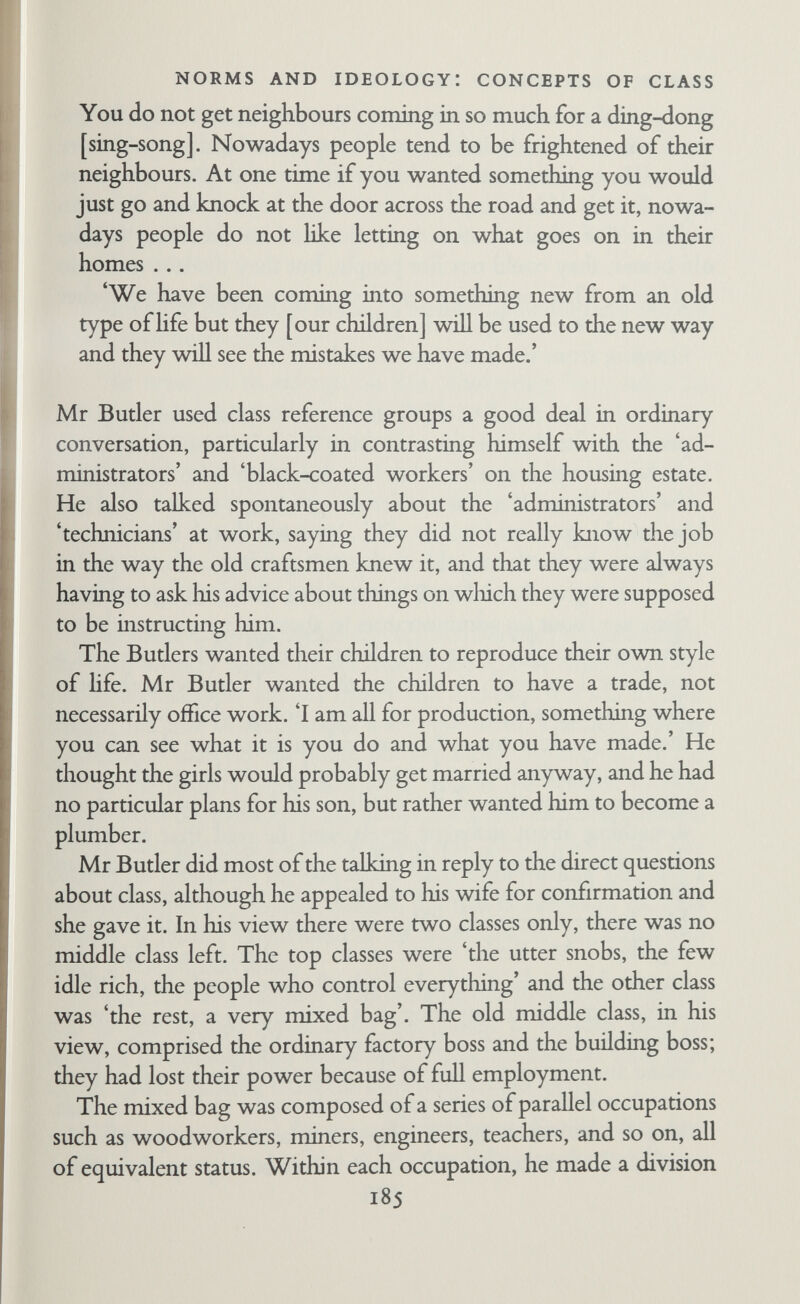 NORMS AND IDEOLOGY: CONCEPTS OF CLASS on the job that they are giving advice about. Mr Butler said that as you improve yourself you do less production. He does not know what the solution to this is unless it is to make the producer's money higher so that there would then be less fighting for administrative posts, but he does not know if this would work.' At this point he perhaps began to wonder about the field worker for the field notes continue: 'He went on to enlarge on this, illustrating from what he supposed to be my situation. He explained that I am a producer because I am at work on producing a book, and of course there will be the printers and so on who will have a hand in this, but in between is my governor who does not have anything directly to do with this. He just says, Go out and write the book, and does not do anything towards it. He just sits there and gives orders and probably gets twice as much for it as you do/ After some more discussion about administrators and producers, the field worker began to ask him if there were differences be¬ tween occupations, and Mr Butler said that each one had its own ladder, and that all occupations were equivalent. The field worker pressed him hard on this point, but Mr Butler insisted that all the feet of the ladders were on a level, and at the bottom of each ladder were the producers and at the top were the admimstration people who got paid more for doing less. At the end of the dis¬ cussion he remarked that he had a hard time reading through a technical paper by the field worker, but that he supposed the field worker wouldn't understand if he were told to go ahead and make a leadbumed joint. He conceived of mobiUty as moving up one of these ladders. He said people moved across from one ladder to another only in times of unemployment when they could not stick to their pre¬ ferred trade. Quoting from the interview record again: *Take engineering, for example, you start off with a shop boy and then you come to the machinists who are the producers, 187