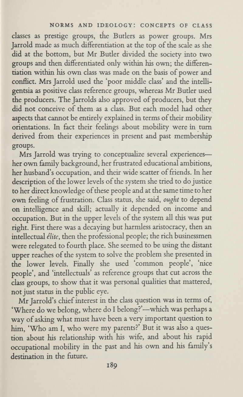 NORMS AND IDEOLOGY: CONCEPTS OF CLASS and other people as well. In spite of similarity in occupational level, their models of the class structure were different. Each made use of other personal experiences, worked them over, and put them back into the external situation in a symbohc form. Any model of the class structure applies to the whole society, but neither the Jarrolds nor the Butlers—nor anyone, for that matter—can possibly know everything about the society as a whole. Distortion is inevitable. People must make use of their personal experience to reach a working definition of the class structure, and their personal needs and wishes enter into it too. Concepts of class are used for general orientation in the society at large, for placing strangers, and for evaluating one's own position and that of others. But the definitions are flexible. They are often internally inconsistent, but since they are used differently in different contexts and for different purposes, individuals need not be made aware that their concepts are not completely logical and consistent. . si K; 191