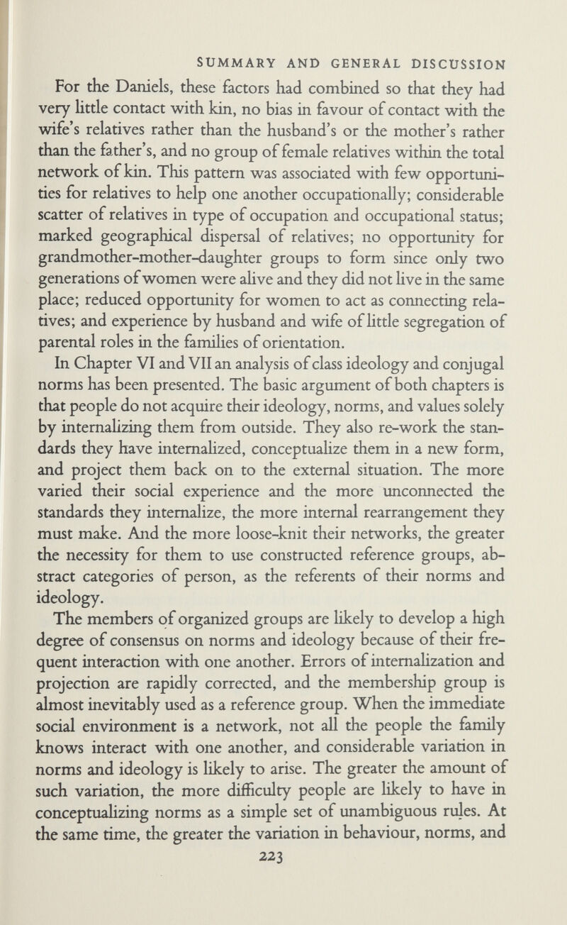 SUMMARY AND GENERAL DISCUSSION ing them in the process of change. Detailed study of moves to housing estates would be instructive. Families in old-established working-class areas have been compared with families on new housing estates (Young, 1954b; Young and Willmott, 1957; Mogey, 1955 and 1956), but there have been few studies of the actual process of transition, beginning with the family in the old area and following them through the move to the new area and the development of a different pattern of external relationships and internal organization.^ Study of changes in famihes with loose- knit networks when they move to more homogeneous communi¬ ties would also be rewarding. It would be valuable to study the various phases of famihal development and the associated changes in external relationships and internal organization. It would be more than a life's work to follow several families through the whole process of development from courtship to old age, but a more limited long-range study could be made with profit. It would be instructive to examine transitions from one phase to another, particularly that brought about by the birth of the first child, which transforms the family from a conjugal pair into a three-person group and entails radical changes of external relationships and internal organization. Phases of familial development could also be studied by compar¬ ing old and young families, but it would be very difficult to tease out the differences that were phase-conditioned from those that were the result of general social change. A good deal can be learned about change in familial roles from what informants say about the past, but since people reinterpret the past in the light of their present experience, it is unwise to take what they say entirely at face value. If an analysis of what they said were combined with an analysis of old empirical accounts and historical records, it might be possible to outline at least the general trends of change, although precise comparisons would be diíEcult to make except ^ A study of this sort was begun in Edinburgh by Tom Burns and Mary McLean but it was unfortunately interrupted. A similar sort of study is being conducted by the London School of Hygiene and Tropical Medicine but this study does not consider the relation of changes in external social relationships to changes in internal familial roles. 225