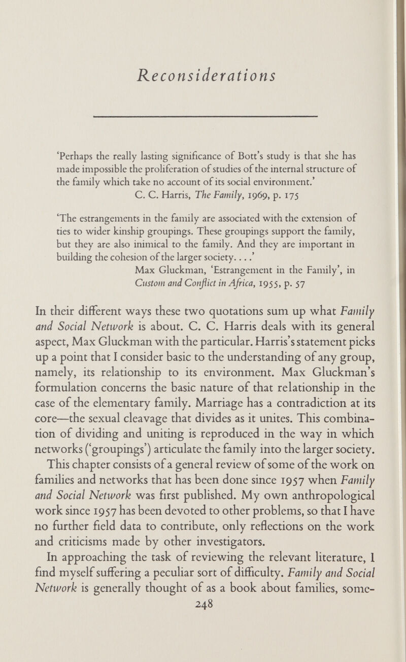 family and social network But first, two points of terminology. Throughout much of the original text I used the term 'network' in what has come to be called the 'personal' or 'egocentric' sense, meaning that the net¬ work is conceptually anchored on a particular individual or con¬ jugal pair (Mitchell, 1969, p. 12; Barnes, 1969a, pp. 56-60). But at various points in the present chapter I want to talk about the 'total network', which is not anchored on a particular individual or group. In order to avoid confusion in this chapter I shall use the adjective 'total' to distinguish the general network that is not focused' on a particular person or group. In the original text I use the term 'connectedness' to describe the extent to which the people known by a family know and meet one another independently of the focal family. No one seems to like this term; I do not like it either because it is jargon. Several authors use the term 'interconnectedness', which at least has the merit of sounding more ordinary even though it is longer. John Barnes objects to 'connectedness' on the grounds that my usage of the term is confusingly similar to but different from usage of the same term by graph theorists. Barnes suggests the term 'density', which I shall accordingly adopt throughout this chapter (see Barnes, 1969a and 1969b). But I shall continue to use the adjectives 'close-knit' and 'loose-knit' in the present chapter. In the text the original term 'connectedness' is still used. I. Conjugal Segregation and Families' Networks My aim is twofold: first to review the literature, and then to discuss the issues that I now consider to be of central importance in this field, including the changes I would make if I were doing the study again. A. review of relevant family and community studies In this section I discuss the considerable number of studies that either cite and discuss Family and Social Network or provide rele¬ vant evidence, or both. I divide the studies into those of general 250