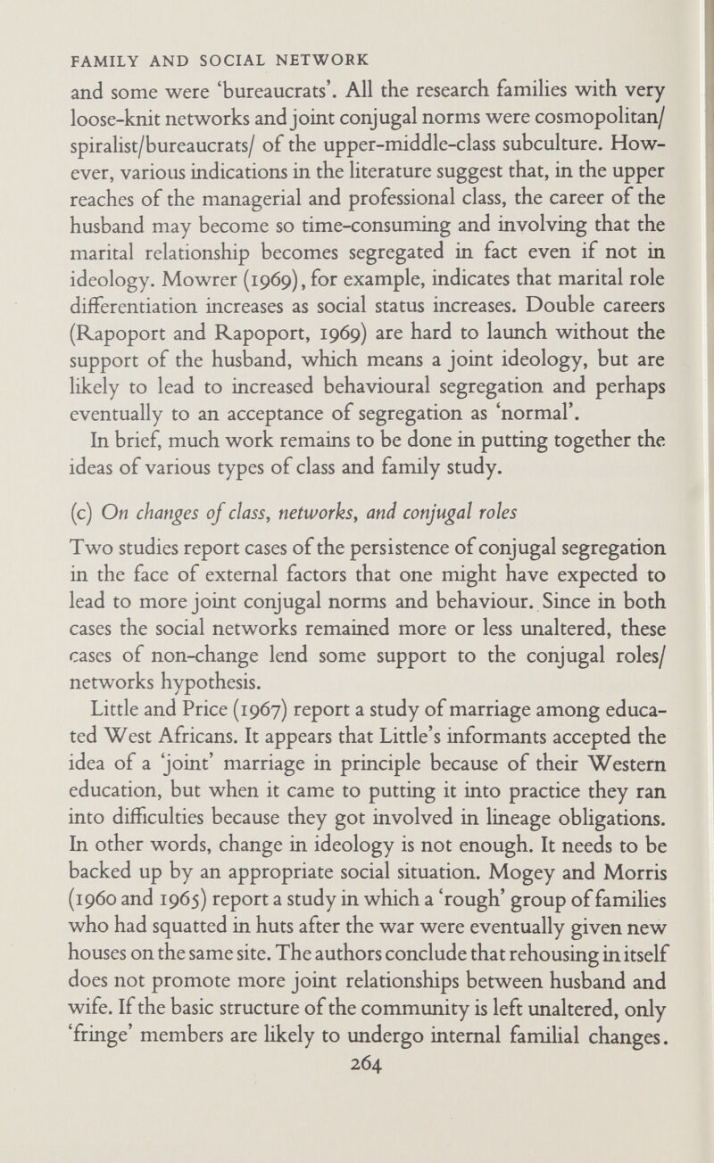 FAMILY AND SOCIAL NETWORK in the neighbourhoods they had left. Evidence about friendly contacts with their new neighbours was contradictory, but they did not show the hostility and uneasiness of the Bethnal Green people who moved to Greenleigh. One of the important facts about Berger's families was that this was not their first move. They were people who were migrants already, or whose parents had been migrants. They were not undergoing the break-up of very close-knit networks or the destruction of a traditional and solidly working-class neighbourhood. Several authors raise the question whether there is 4 permanent trend among working-class families in the direction of greater 'family-centredness' and more joint husband-wife relationships at the expense of the collective solidarity of the working class, and, on a more limited level, at the expense of families' close-knit networks. The major paper in this field is a scholarly analysis by Goldthorpe and Lockwood, who conclude that there is a trend towards 'normative convergence' by certain sections of the working class and the middle class, convergence on what they call 'instrumental collectivism' and 'family-centredness' (Goldthorpe and Lockwood, 1963). The working class are becoming less collective, with family- centredness as a byproduct. Certain sections of the middle class are becoming less individualistic, with instrumental collectivism as a byproduct. Affluence alone does not diminish the solidarity of the working class; it must be accompanied by changes in work, community, and family life which are in turn related to prosperity, advances in industrial organization, demographic trends, and mass communication. Recently Toomey (1969) has used Goldthorpe and Lockwood's ideas in distinguishing working-class parents who are 'involved' with the education of their sons. The best predictors of such involvement were whether the husband spent his leisure-time at home and/or with his wife; for wives it was the amount of contact they had outside the elementary family. Home-centred families are child-centred and education-centred. I find myself wondering whether these studies of class change 266