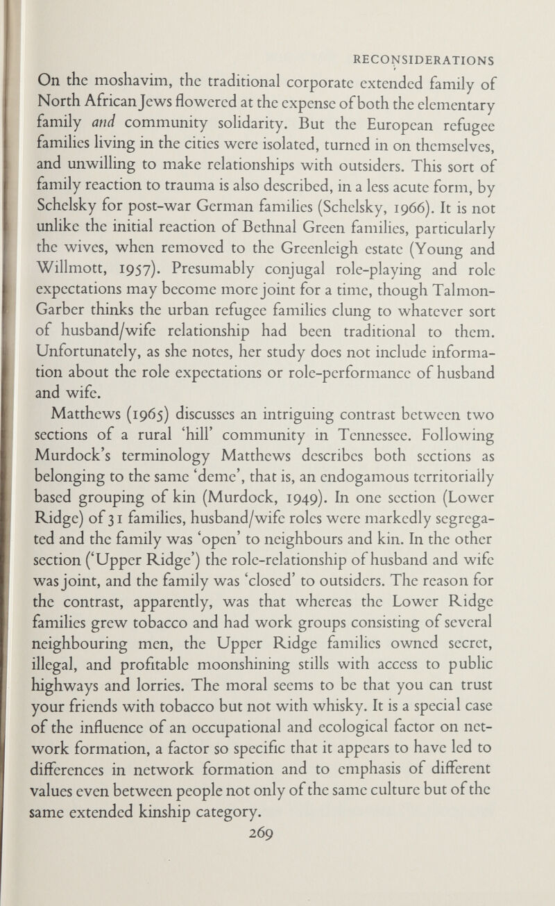 RECONSIDERATIONS ships in marriage needs at least a moderately appropriate social framework before it can be realized. Philip Mayer (1961, 1962, and 1964) reports a division between 'Red' and 'School' Xhosa—a division based on community and kin-group decisions more than a hundred years ago about whether or not to change from traditional practices. The traditionally oriented 'Red' Xhosa who migrate to East London have more closely knit networks than the 'School' Xhosa. Further, the Red Xhosa migrants confine their friendships in town to other Red Xhosa, and their networks extend into the rural area too. It is thus possible for a migrant to maintain a strong rural orientation even when he spends much of his hfe working in town. The School Xhosa have looser-knit networks that include some town-oriented people, and they take part in town-based activities. Lynn Oeser (1969), in a study of Port Moresby women from various New Guinea cultural groups, reports that she found no relation between network density and conjugal role performance. It is difficult to compare my qualitative analysis with her quantita¬ tive scores. It seems likely, however, that we are in substantia] agreement that most of the women she studied had segregated role-relationships with their husbands but that her method of measuring density is so different from my idea of density ('con¬ nectedness') that the results are not comparable. To me the most interesting feature of her study is that the women were going through a crisis situation of adapting to a radically changed environment—Greenleigh ten times magnified. Oeser describes a socialization sequence that may apply to other situations of urbani¬ zation. The women started with contacts with relatives, progressed to individual contacts with other members of their own language group, then to informal group activities with their own language group, then to informal groups composed of women from more than one language group, and finally to formal 'urban groups whose members were drawn from several language groups. My own field of experience in Tonga lends support to the conjugal roles/networks hypothesis. Conjugal roles are sharply segregated in Tonga, though with different content in the sexual 271