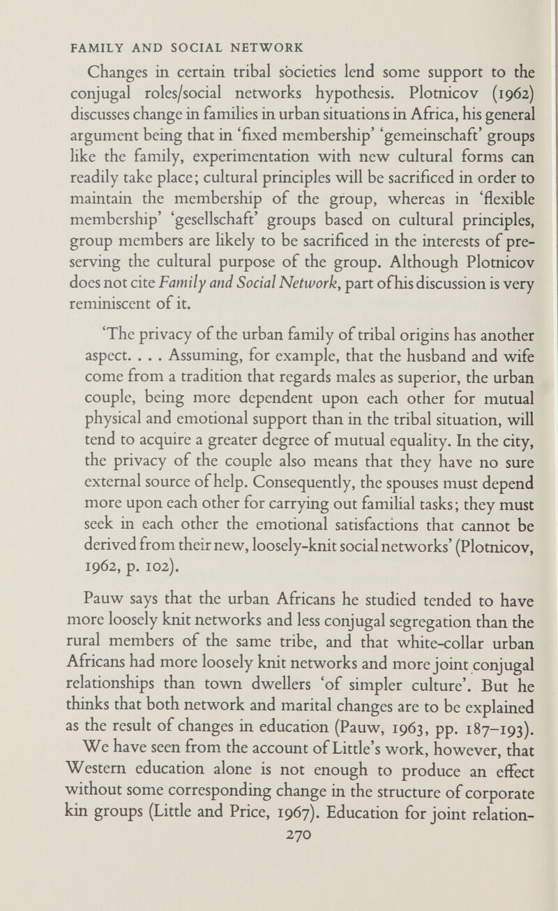 FAMILY AND SOCIAL NETWORK division of labour from that of our society. Contrary to generally accepted belief in anthropological circles, there are no unilineal descent groups, though each spouse is involved in a large and close-knit network of kin and friends. (f) Network therapy My w^ork has been cited by a psychiatric team who practice what they call 'network therapy' (Speck, 1967; Speck and Rueveni, 1969; and also Attneave, 1969). In my capacity as a social anthro¬ pologist the therapeutic use of network ideas is interesting though not of crucial relevance to anthropology. But as a psycho-analyst I feel some misgiving about this particular application of the network idea. The method consists of asking a family to assemble as many friends and relatives as possible and then conducting a form of group therapy with them. It is not that I think psycho¬ analysis is the only effective therapy—there is room for many sorts of treatment in this field, and psycho-analysis would pro¬ bably not be practicable with the sort of patient and social situation described. My uneasiness is based on fear of arousing more anxiety than one therapeutic team could deal with, particularly since it is the therapists who take it upon themselves deliberately to produce a change in the form of social relationships by bringing the various members of the patient's network together. If one is prepared to interfere with society to this extent, one should accept the consequences in responsibility, and that would mean a very long- term contact. 'Family therapy' (Speck, 1964) and what Attneave (1969) calls 'tribal' therapy seem to me to be different, for in both cases the therapist deals with a pre-existing group that has sufficient corporate identity to enter into or opt out of a therapeutic contract. 2. Studies that Specifically Discuss or Test the Conjugal Rolesj Network Hypothesis In Family and Social Network I said that before the hypothesis could be proved or disproved, it would have to be quantified and tested, which several research workers have subsequently tried to do. I realize now that if one is serious about accurate replication of a 272