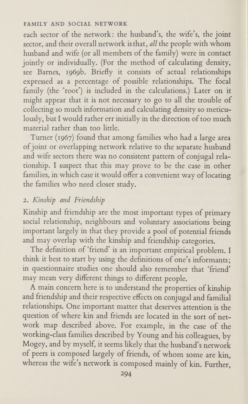 FAMILY AND SOCIAL NETWORK there can be little doubt that families' networks are usually denser in tribal societies than in most sectors of Western society. But Gluckman goes further, for he says he suspects that whenever networks are close-knit, kinship relationships will be found at their core. The essential features, as he sees them, and I would agree, are that kin should live and work together. Given these con¬ ditions, networks will be close-knit and both conjugal segregation and general sexual segregation will be marked. Within the net¬ work the categories 'kinsman', 'friend', 'neighbour', and 'work¬ mate' will tend to overlap, and relationships will become what Gluckman has elsewhere (1955b) called 'multiplex'. There is of course another aspect of kinship that contributes to network density, an aspect so obvious that one takes it for granted, namely, that consanguineal kin are likely to know one another indepen¬ dently of the focal family because of the biological basis of the relationship. Relations with close kin are enduring, at least compared with relations with friends and neighbours. When network density begins to decline either because the focal family moves or because of out-migration or in-migration in a local area, relationships with very close kin are the most likely to survive. Relations with neighbours are the most readily dropped. Close friendships remain in memory but not in current interaction. Interaction with and among distant kin becomes infrequent. But relations with and among parents and siblings are maintained, even over great distances. One can find new friends and neighbours but not new kin. The importance of the kin region of the network Ues not only in its density and relative permanence but also in the fact that it both supports and is inimical to the husband/wife relationship. Normally much of the kin region of a family's network is joint, that is, shared by husband and wife and by children too. Kin are related to all members of an elementary family, whereas friends and neighbours may be involved in a relationship with one family member only. Overlapping occurs between the kin cited and visited by the wife and those cited and visited by the husband, and 296