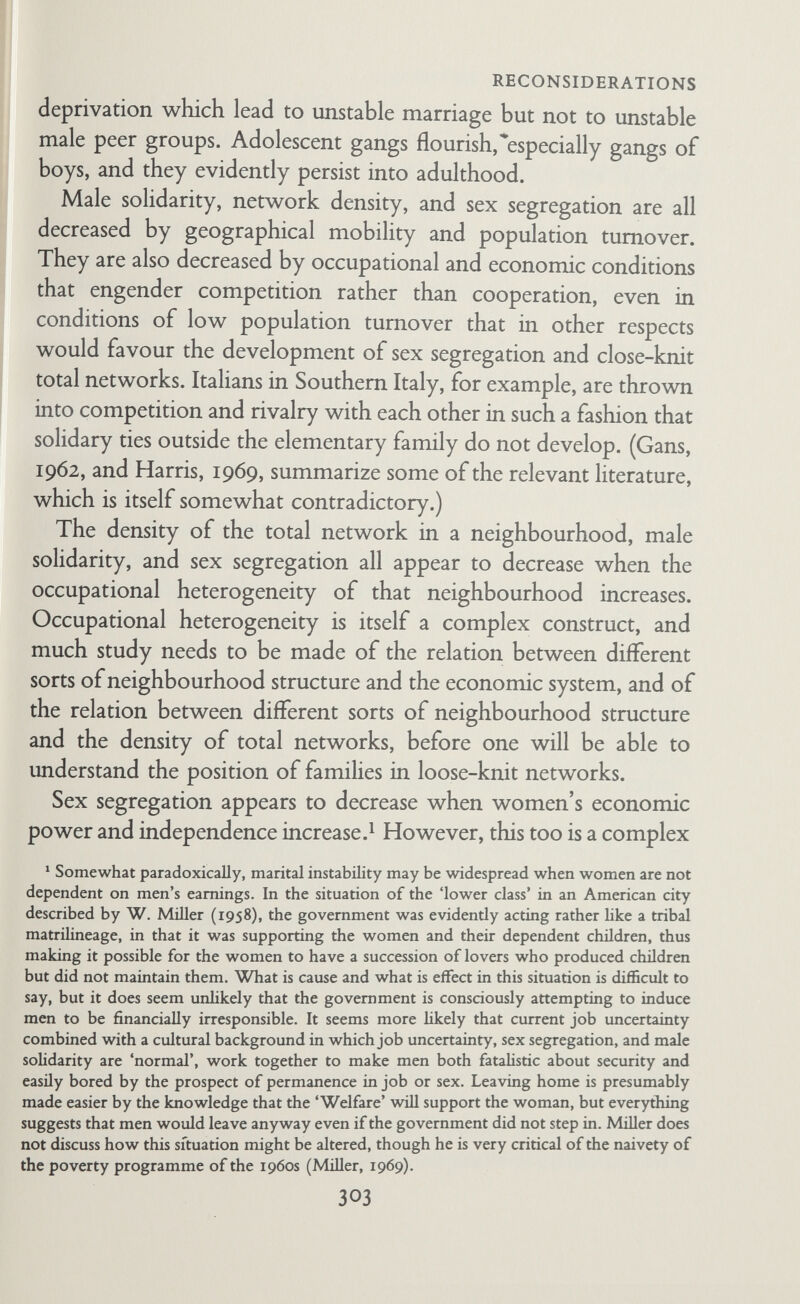 RECONSIDERATIONS 'bureaucratic'? (Daniel Miller and Guy Swanson, 1958.) Does it require or encourage cooperation among colleagues or workmates ? Or among members of a family's network or kin network ? Does it encourage workmate/colleague solidarity against some outside group? Does it encourage competition among workmates/ colleagues ? Is it a career, and if so, does it involve geographical mobility? (Watson's 'spiralists' and Merton's 'cosmopolitans'.) Does it promise security? Is it boring or absorbing ? Can it be done on behalf of the family, or can it be treated as a legitimate excuse to escape family commitments? Can it be shared, talked about at home, seen by one's wife and children? Does it confer wealth, or high status, and in whose eyes ? Does the wife work? For money, and if so, money for the family or herself? Or does she work for interest, or as a counter¬ balance to her husband in some way or other? What effect do the occupational activities of husband and wife have on contact with kin, friends, neighbours, and voluntary associations, and, conversely, what effect do network ties and network density have on pursuit of occupation? Geographical mobility is likely to affect the conjugal relationship in the main indirectly through reducing network density. One needs some measure of population turnover in the local neigh¬ bourhood, so that this factor is closely associated with the next, namely, ecology. For particular families, one needs to know how often the family has moved in the past, what sort of moves they were, and how often husband and wife moved as individuals before marriage. Even this seemingly Tactual' information is not as straightforward as it looks, for even a short move away from a close-knit network and a famihar neighbourhood may have a much greater effect on a family than would a number of moves on a family brought up to expect geographical mobility. Information about the moves of relatives and friends is also important. The effect of geographical mobility on the kinship, neighbour, and friend regions of the husband's, the wife s, the joint, and the overall family network needs more precise study. M 305