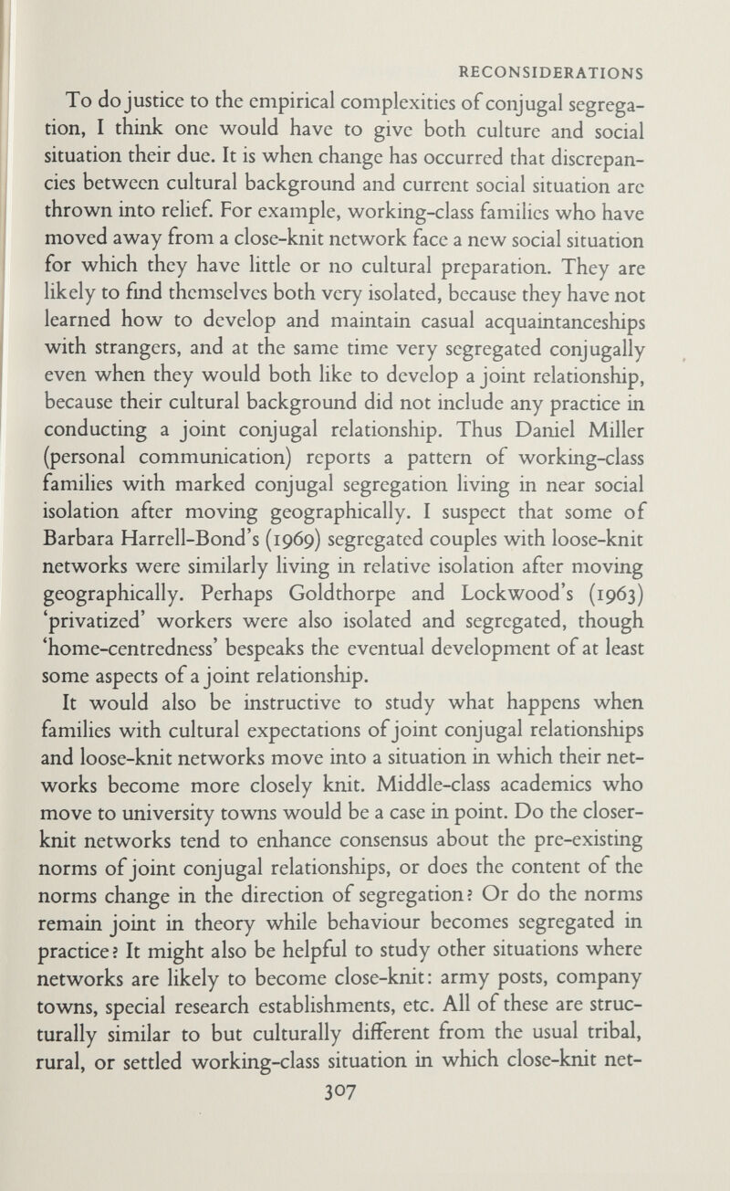 RECONSIDERATIONS marriage. Jane Hubert's work should clarify the role of kinship in the phase change from childless couple to family-with-child. Peter Townsend's studies have done much to illuminate the role of kinship for old people. But much work remains tó be done in collating the various types of study and generalizing from them. Reference groups. All the variables discussed here are likely to be used by families as points of references for some purpose or other. I have described above the frequent use of families of orientation and neighbourhoods of orientation, and reference groups are further discussed in the text in Chapters VI and VII. (с) Research design How is one to set about studying a field of such complexity ? The anthropological method basically consists of messing about with a lot of variables and bits of information in a condition of acute uncertainty, in the hope that eventually one will see relationships one had not thought of before. This is quite a different method from that of starting with a formulated hypothesis that one tests. I think both methods should be used, first the qualitative, then the quantitative, then the qualitative again, until things are more clearly formulated. This is in effect what has happened in the family/network field. The conjugal roles/social networks hypo¬ thesis was formulated as the end point of a qualitative anthropolo¬ gical study. It has since been 'tested' as well as used quahtatively. It is now clear that further investigation is needed of families with medium-knit and loose-knit networks. I think it would be most productive to continue for a time to examine all variables qualitatively in relation to one another in particular cases, in the hope that patterns of relationship between variables will begin to emerge. (This is what Daniel Miller is doing in his current study of internal and external relationships of families in London). Ideally, such qualitative study should lead to testable hypotheses. The task of working out methods of quantify¬ ing concepts should be done, if possible, by the same person who worked out the qualitative hypothesis and its related concepts. The task of devising valid measurements in this field is very 309