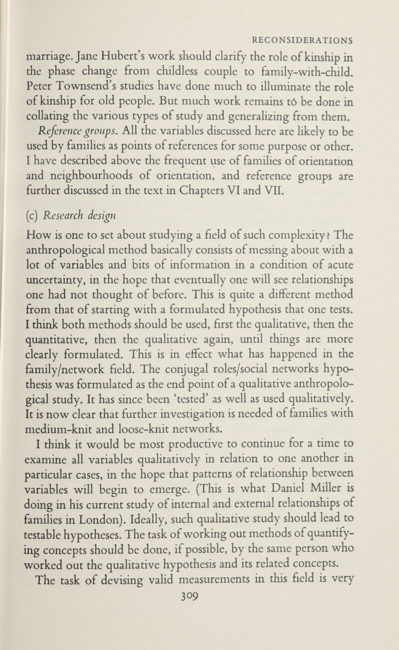 RECONSIDERATIONS probably find close-knit networks, particularly of kin, with ties of property and ties of potential political influence and power. But I suspect that conjugal relationships are joint and sex segregation relatively slight, so that all the factors involved in developing and maintaining shared interests should be studied. Networks, norms, and marriage in university towns. Studies in uni¬ versity tovms could clarify whether there is an intrinsic connection between high network density and segregated conjugal norms. As I have suggested above, in university towns conjugal norms are presumably joint but network density is probably high. Net¬ works are composed mainly of friends and colleagues rather than kin. Further, networks are probably 'single-stranded' or 'simplex' rather than 'multiplex' (Gluckman, 1955b). Hence one might devise an intriguing contrast between the multiplex dense net¬ works of settled working-class areas and the simplex dense net¬ works of university towns. Personal knowledge of such towns sug¬ gests that behind a façade of jointness' there is a tendency for re¬ creation to become segregated, with wives rather resenting the situation and husbands guiltily liking it. Development of the full- blovm pattern of high density network and conjugal segregation is inhibited, however, by population turnover in the academic community and by the continued importance of each family's relationships with kin, colleagues, institutions, and friends outside the local community. Studies of one ethnic group in different situations. Here the aim would be to disentangle ethnic subculture from immediate social and economic situation, and to relate both to conjugal roles and social networks. Studies of Southern Italians in Italy, the United States, Canada, and Britain would be instructive. Similar com¬ parative studies could be made of Irish, Jewish, West Indian, African, Indian, and Pakistani families in their respective home communities and in their various host countries. Occupational type and geographical mobility. Existing evidence suggests that 'entrepreneurs' maintain segregated parent/child relations (D. Miller and G. Swanson, 1958). But it also seems likely that entrepreneurs are geographically stable and live in 311