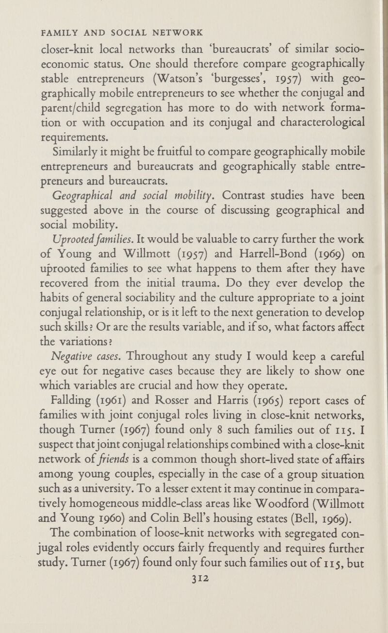 FAMILY AND SOCIAL NETWORK Since 1957 a considerable amount of work has been done on networks, particularly in Britain. I shall first consider the history of the concept since 1957 in the United States and in Britain. Then I shall discuss the proliferation of terms. Finally I shall consider the status of the concept in sociological theory and the uses to which it has been put. A. HISTORY OF THE CONCEPT OF NETWORK SINCE 1957 I. History of the Concept in the United States In the United States the network concept is not yet, as of 1970, sociologically fashionable, even though all the requisite conditions for its adoption seem to be present. There is a lively tradition of experimental research with small groups and with forms of communication in them; there are many studies of diffusion and communication flow (partly summarized by E. Katz, Levin, and Hamilton, 1963, and by Mitchell, 1969); there is a great body of literature on graph theory (summarized by Barnes, 1969b and Mitchell, 1969); there are many questionnaire studies of kinship (which I have referred to above), a few studies of friendship (Lazarsfeld and Merton, 1954; Eisenstadt, 1956; Y. Cohen, 1961; Bates and Babchuk, 1961; Babchuck and Bates, 1963; Sutcliffe and Crabbe, 1963 ; Adams, 1967a), and a few studies in which relations with neighbours and friends are studied as well as those with kin (Axelrod, 1956; W. Bell and Boat, 1956-1957; Wilensky, 1961; Adams, 1967a; and Litwak and Szelenyi, 1969). But so far as I have been able to discover, only F. Katz (1958 and 1966), Cohen and Marriott (1958), Hammer (1963-1964), Jay (1964), and Adams (1967a), have written explicitly about social networks called by that name. Lesser (1961) makes a closely related point, namely, that for diffusion to occur, there must be 'patterned relationships between societies' though he relates this to Barnes' use of the term 'field' and not to the network idea. Of these various authors only Katz (1966) and Jay (1964) seem to be fully aware of the scope of the British studies, and Jay seems to me to 314