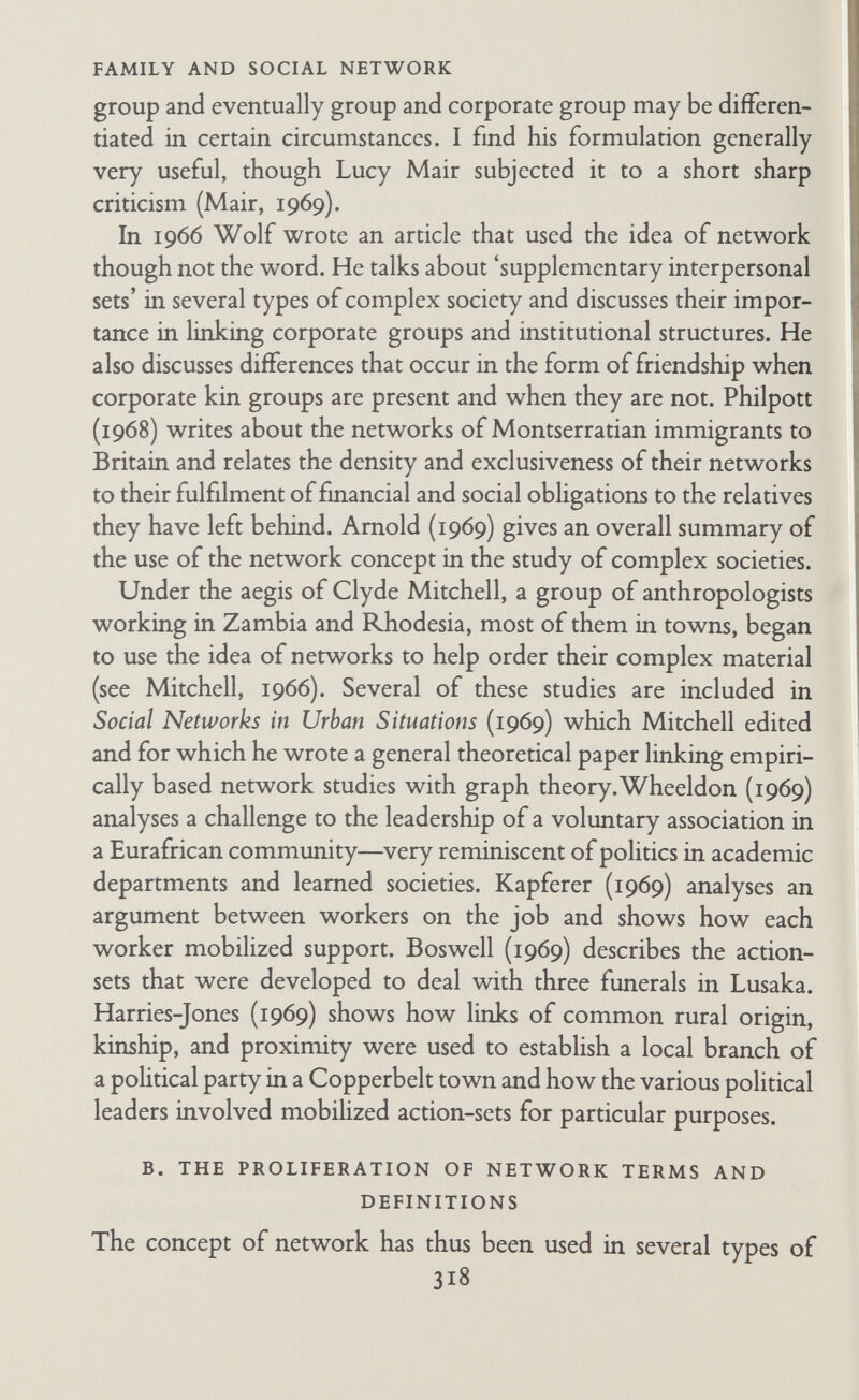 FAMILY AND SOCIAL NETWORK centric extracts or properties of the network' (1969a, p. 57). I also use the term network in this overall sense and so do Adrian Mayer (1962 and 1966), Srinivas and Beteille (1964), and Franken¬ berg (1966).^ In the third usage a network is defined as all or some of the social units (individuals and groups) with whom a particular individual or group is in contact. Mitchell (1969) calls this a 'personal' or 'ego¬ centric' network. I also use the term network in this sense as well as in the more general 'total network' sense, and so do Epstein (1961 and 1969), Boissevain (1968), Wheeldon (1969), Harries- Jones (1969), Adams (1967a), Katz (1966)—virtually everyone, in fact, except Bames, who thinks it important to distinguish this type of extract from the total network by a special term, star (Bames, 1969a, pp. 58-60). He also used the term zone to mean the set of all relationships between two persons, each of whom is either ego (the core person whose network it is) or one of ego's contacts. In other words, ego's 'star' consists of the people ego knows, and ego's 'zone' is the same set of people plus their inter¬ relationships. Barnes distinguishes primary (people ego knows directly) and secondary (people ego knows through one inter¬ mediary step) stars and zones, tertiary stars and zones, etc. Most writers do not distinguish carefully between star and zone even conceptually let alone terminologically. I agree with Barnes that it is important to be clear whether one means total network, star, or zone, but I am afraid it is too late to introduce new terms. Like Mitchell (1969), I think the term network has become too well entrenched in the ego-centric sense to be abandoned, and this fact, combined with the different meaning of the word 'star' in common speech as well as in sociometry, makes it unlikely that Barnes's terms will be readily adopted. My own solution is to use the word 'network' in all three senses (total network, star, and zone), but ^ In a recent personal letter Barnes says that because of our interest in different problems, he and I use the term 'total network' differently. He writes: *You contrast the ego-centred network with the total network, so that total comes to refer to the social area that is under consideration. ... I contrast the total network with a partial network so that total refers to the fact that relations of all kinds—kinship, work, leisure, politics, every¬ thing—are being considered and not merely relations of one kind.' 320