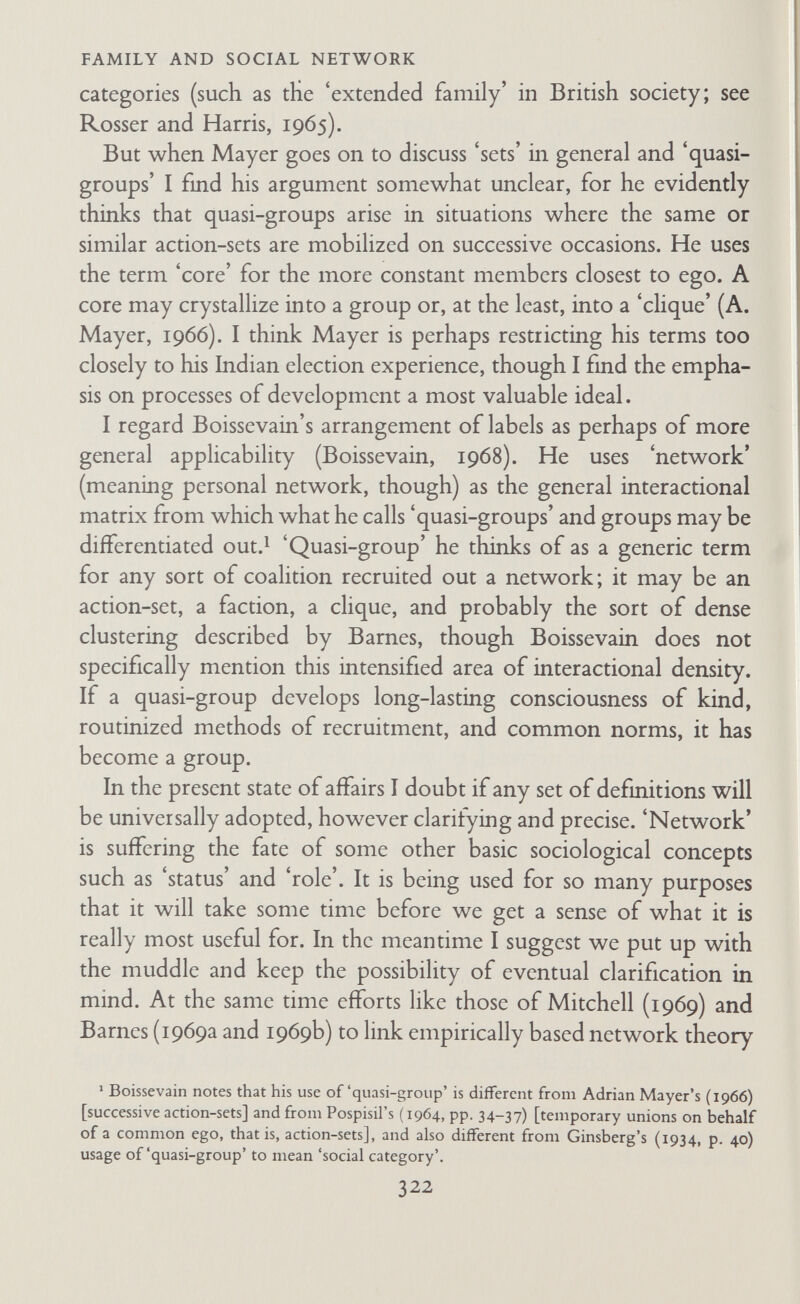 FAMILY AND SOCIAL NETWORK ment. Lévi-StFauss's work has attracted the attention of several British social anthropologists, most notably Edmund Leach. The approach of ethology has also won several adherents, and etholo- gists as well as 'ethological' anthropologists sometimes report their more general findings in anthropological journals. (See, for example: Tiger and Fox, 1966; Freeman, 1966; Reynolds, 1966 and 1968; Fox, 1967; Chance, 1967; and Tiger, 1969). Examination of the way in which the concept of networks has been used suggests, at least to me, that it is not in itself a new approach. It can be and has.been used in conjunction with any of the basic conceptual orientations of social anthropology. I think it has been used in three main ways : first, as a method of studying social linkages within the basic unit of study; second, in the study of system-environment relations; and third, in studies of social process and the generating of social forms. I. Use of the Concept of Network in the Study of Linkages within Local Communities or Social Categories In his original paper (1954) Bames uses the network idea to charac¬ terize social relations in the 'third field' of friendship, kinship, and social class. He now (1969a) asserts, rightly, I think, that networks cut across all social fields, including those in which corporate groups operate. Frankenberg's (1966) comparative study of rural and urban communities uses the concept of networks, among others, to analyse the process of urbanization. M. G. Smith (1965) uses a methçd of analysing 'cliques' of the elite in Grenada as part of his complex and meticulous analysis of the basis of actual and imputed stratification in Grenada. Kadushin's method of analysing 'social circles' also has a particu¬ lar universe as the focus of interest, with the 'social circles' arising or being analysed within that universe. B ut the universe of interest is a social category not a local community. In his first paper, 'The Friends and Supporters of Psychotherapy' (1966), he is concerned to discover a set of people who share interests, have indirect chains of interaction, and no leadership or formal structure. The 324