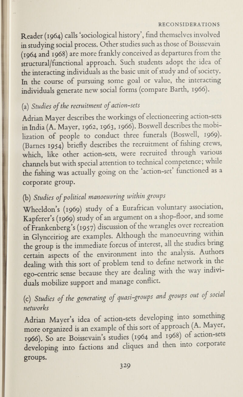 REFERENCES TO SECOND EDITION adams, b. n. (1967a) 'Interaction Theory and the Social Network/ Sociometryy Vol. 30, pp. 64-78. adams, b. n. (1967b) 'Occupational Position, Mobility and the Kin of Orientation.' Amer, sociol, Rev.^ Vol. 32, pp. 364-77. aldous, j. (1962) 'Urbanization, The Extended Family, and Kinship Ties in West Africa.* Soc. Forces, Vol. 41, pp. 6-12. aldous, j. (1967) 'Intergenerational Visiting Patterns: Variation in Boundary Maintenance as an Explanation.' Fam. Process, Vol. 6, pp. 235-48. aldous, j., and straus, m. a. (1966)'Social Networks and Conjugal Roles: A Test of Bott's Hypothesis.' Soc. Forces, Vol. 44, pp. 576-80. anderson, n. (Ed.) (1956) Studies of the Family. Tiibingen: J. C. B. Möhr (Paul Siebeck). arensberg, с. (1937) The Irish Countryman. London: Macmillan. arnold, k. (1969) 'Network Analysis in Complex Societies.' UnpubUshed paper. ATTNEAVE, c. L. (1969) 'Therapy in Tribal Settings and Urban Network Intervention.' Fam. Process, Vol. 8, pp. 192-210. axelrod, m. (1956) 'Urban Structure and Social Participation.' Amer. socióí. Rev., Vol. 21, pp. 13-18. babchuk, n., and bates, a. p. (1963) 'The Primary Relations of Middle Class Couples: A Study in Male Dominance.' Amer, sociol. Rev. Vol. 28, pp. 377-84. BACK, K. w. (1965) 'A Social Psychologist Looks at Kinship Structure.* In Shanas, E., and Streib, G. F. (Eds.) (1965) Social Structure and the Family: Generational Relations. New Jersey: Prentice-Hall, pp. 326-40. BARNES, J. A. (1954) 'Class and Committees in a Norwegian Island Parish.' Hum. Relai., Vol. 7, pp. 39-58. barnes, j. a. (1963) 'Some Ethical Problems in Modem Fieldwork.' Brit. J. Sociol., Vol. 14, pp. 118-34. barnes, j. a. (1969a) 'Networks and Political Process.' In Mitchell, C. (Ed.) (1969) Social Networks in Urban Situations. Manchester: Manchester Univ. Press, pp. 51-76. 331