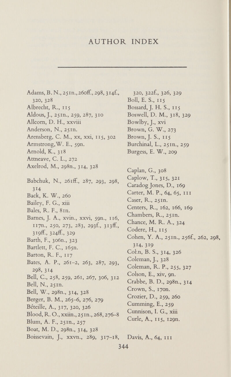 AUTHOR INDEX Kapferer, В., xxiv-xxvi, 292, 318, 321, 329 Katz, E., 314, 327, 328 Katz, F. E., 314, 315, 320 Keller, S., 165П. Kelley, H. H., i66n. KerckhofF, A. C., 260 Kerr, M., 64f., Ill, 135, 253, 255 Kimball, S. T., XX, 115 Kitt, A. S., 165П. Klein, J., 252, 255, 258 Klein, M., 15in., 214 Komarovsky, M., 25in., 258П. Kuder, L., 90П. Lamphere, L., 316 Lancaster, L., 259 Lazarsfeld, P. F., 262, 298П., 314 Leach, E., 324 Lesser, A., 314, 327 Levin, M. L., 314, 328 Lévi-Strauss, С., 324 Levy, M. J., 253 Lewin, К., 4 Little, К., 264, 270 Litwak, е., 259, 262, 298П., 314, 328 Locke, H., 209 Lockwood, D., 259, 266, 268, 307 Loudon, J. В., 259 Lunt, P., III, 162 Lupton, T., 90П. Maas, H. S., 64, m Mair, L., 318 Marriott, McK,, 314, 326 Marris, P., 259 Matthews, E. M., 269 Mayer, A. С, 317, 319, 321-2, 329 Mayer, P., 271, 317, 327 Mays, J. В., 64, 65, III McDougall, К., 25 in. McGuire, C., Ill Mead, G. H., 214 Meitzer, D., 298 Mendel, H., 328 Merton, R. K., 59П., 165П., 262f., 267, 286, 298П., 305f., 314 Miller, D. R., 263, 268, 305fF., 31 if. Miller, F. C., 326 Miller, S. M., 255 Miller, W., 254-5, 302, 303П., 306 Mitchell, C., 250, 314, 316, 318, 320, 322f., 326 Mitchell, G. D., 90П. Mitchell, J. C., xiii, xvin., xxvn Mogey, J. M., 64, 90П., io6n.. Ill, 126, 128, 251П., 253, 255, 264, 294 Moreno, J. L.', 59П. Morris, H. S., 118, 264 Mowrer, E. R., 264 Murdock, G. P., 116, 117, 269 Nadel, S. F., 193 Nelson, J., 25 in., 276, 310 Newcomb, T. M., 165П., 166, 214 North, C. C., 169 Oeser, L., 271 Packer, E. L., 64, m Packman, J., 25in. Paine, R., 298П. Parker, S. R., 268 Parsons, T., 8in., 115, 193, 259, 290, 297-8 Pauw, B. A., 270, 327 Perraton, J. K., 25in. Phillipson, H., 25 Philpott, S. В., 318, 327 Pitts, J. R., 251П. Piatt, J., 273-4, 278, 310 Plotnicov, L., 270 Poggie,J. J., 326