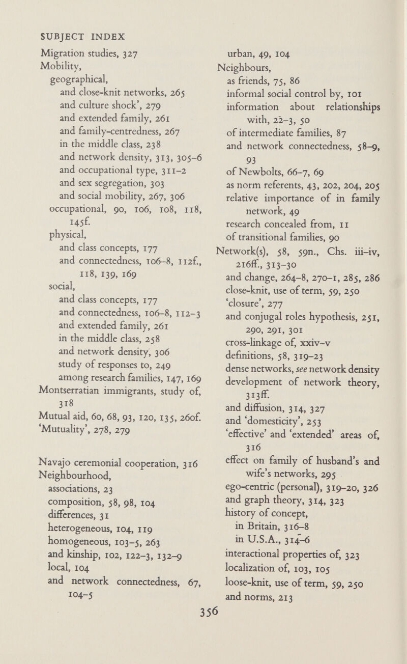 SUBJECT INDEX Norms (cont'd) implicit teaching of, 299-300 individual construction of, 4, 32-3 internalization of, 214 joint, 280, 289 local, 75 national, 101 and network connectedness, 92ff. and network density, 290 personal, 196, 208, 2i2f. of plumber, 206 reference groups for, 202-8 segregated, 280 social, 196, 199, 208, 212, 213 summary and discussion of data on, 216ÍF. use of term, 193-5 variations in, 118, 197-200 Note-taking, at clinical interviews, 25 at group discussions, 29 at home interviews, 19, 21 in role-clarification, 40-1 Object Relations Test, 25, 26, 37, 45, 50 Observation, technique of, 24, 49 Occupation, and conjugal segregation, 57, 63 and connectedness, 105 as criterion of class, 172 help with from relatives, 102, 135 of husbands of research couples, 11, 161 and neighbourhood composition, 104-5 professional, 102, 104, 106 as variable affecting conjugal segre¬ gation and network density, 304-5 Occupational heterogeneity, 303 Occupational mobility, see under mobihty Occupational similarities, 138, 139 Occupational system, the, 103 'Ordinary' families, see under families Organization, of familial activities, 53-5. See also division of labour Organized groups, see under groups Ojibwa Indians, 30 Oxford, study of housing estate in, 278-9 Parents, attitudes of working-class Italians to, 255-6 as norm referents, 204 relationship of family with, 107, 124, 129, 260 relationship of with children, 2, 25, 80-1, 88, 147-8, 226 as relatives, 129, 140-2 self-consciousness of, 81, 88, 198 'Partial' network, 319, 320 'Participant observation', 20 'Patrinominal kin nuclei', 260 Perception, 105 Personalities, and behaviour, 33 of children, 50 and connectedness, 109-11 expression of, in feehngs about research worker, 42 in statements about past, 32 of husband and wife, i, 8, 43, 47, 61, 97 and relationships, 31 variation in, 7 'Personal community, the*, 321 'Personal' network, 319, 320, 326 Personality factors, 4, 31, 50 PersonaUty test, 25