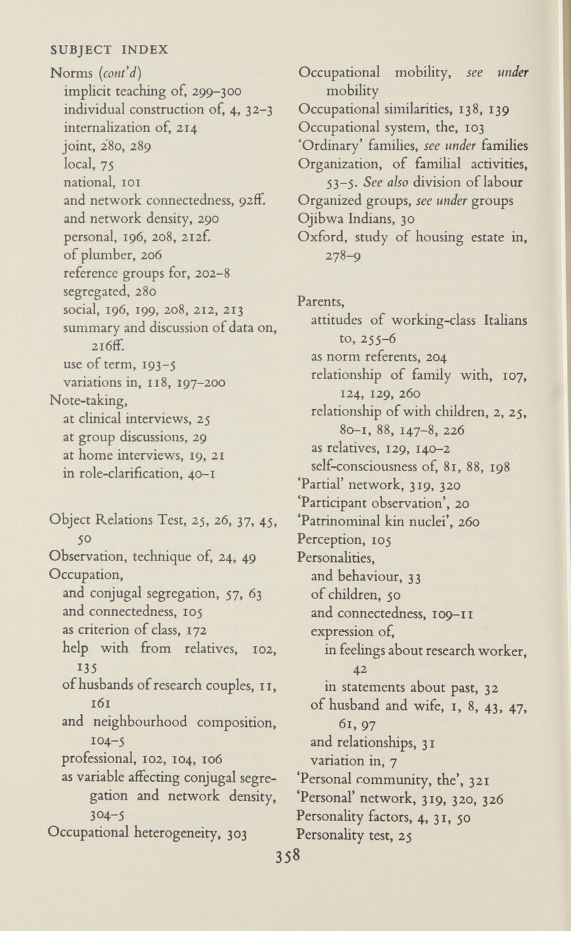 SUBJECT INDEX Relationship (cont'd) between groups and environment, 248, 249 heterosexual, 92, 95 informal, 22, ICI, 268 joint external, 79, 87, 95 mother-daughter, 136, 137 multiplex, 296 opportunities to expand, 105, 113, 139 parent-child, xxvii-viii, 2, 25, 80-1, 88, 147-8, 226 role-, see under role segregated, see segregated conjugal role-relationship stabihty and continuity of, 106, 112 'syncratic', 112 used to cope with problems, 33 wife-mother, 69, 70, 94, 129-31 with colleagues, 105 with kin, 114-58 working-class, 257 Relatives, connecting, 122, 139-43 economic ties among, 102, 112, 113 effective, i2off. importance of, to families, 49 informal relationships with, 22 and intermediate famihes, 87 intimate, i2ofF. in loose-knit network, 78-9, 95 and network connectedness, 5 8-9,93 of Newbolts, 67-9, 71 non-effective, 12 iff. parents as, 129, 140-2 as norm referents, 202, 204, 205 psychological mechanisms and atti¬ tudes to, 148-55 relationships of, with friends and neighbours, 23, 150 social control by, 101 status of, 122-3 of transitional famihes, 90, 91 unfamiliar, 12 iff. Religion, xvii, 194, 202-3 Reparative drives, 40, 149 'Reputational' technique, 325 Research, acceptance and rejection of, i6n. aims of, I, 8, 24, 249 conceptual difficulties, 17 conceptual approach, changes in, 228-30 possible applications, 249 exploratory, 35, 37 group, 34, 35-9 interdisciplinary, 2, 34, 35, 36 interviewing, 50 phases in development of, 30-5 publication of, 18, 26, 45-8 role, 20 techniques, i design, 309-13 Residential propinquity, 138, 139 'Reticulum', 321 Rites de passage^ Les, xvii 'Ritualization of social roles', xvii Role, of clinical interviewer, 31 concept of, 32, 322 conjugal, see conjugal role-relation- ship of connecting relative, 143 definition of term, 3 definition of, in group research, 36 famihal, 2, 4, 202 of field-worker, 31, 34 of friend, 19, 20 of husband-father, 64 interdependent, 4 maternal, 83 occupational, 201-2 of supervisor-consultant, 34, 38 therapeutic, 33, 42