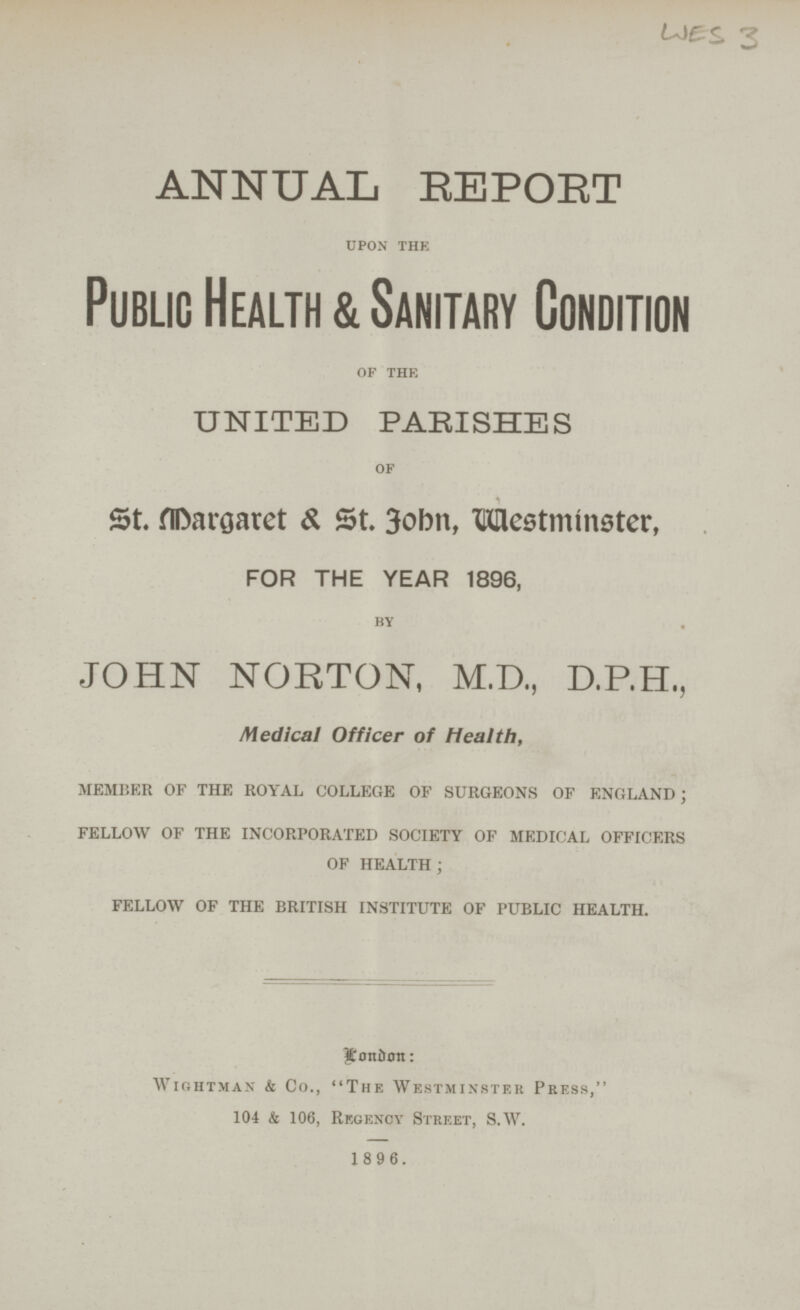 WES 3 ANNUAL REPORT upon the Public Health & Sanitary Condition of the UNITED PARISHES of St. Margaret & St. Fohn, Westminster, FOR THE YEAR 1896, by JOHN NORTON, M.D., D.P.H., Medical Officer of Health, member of the royal college of surgeons of england; fellow of the incorporated society of medical officers of health ; fellow of the british institute of public health. Londan: Wightman & Co., The Westminster Press, 104 & 106, Regency Street, S.W. 1 8 9 6.