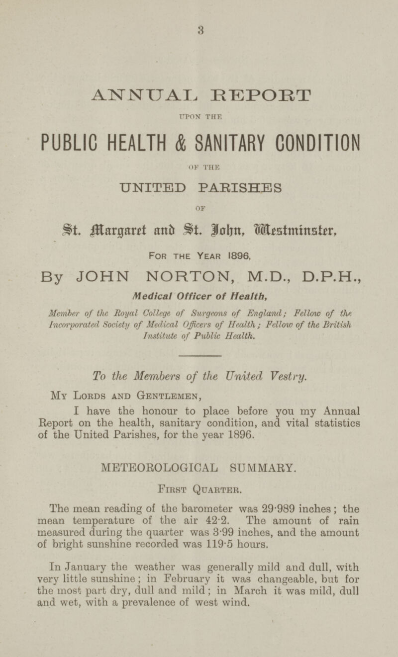 3 ANNUAL REPORT upon the PUBLIC HEALTH & SANITARY CONDITION of the UNITED PARISHES of St. Margaret and St. John, Mestminster. For the Year 1896, By JOHN NORTON, M.D., D.P.H., Medical Officer of Health, Member of the Royal College of Surgeons of England; Fellow of the Incorporated Society of Medical Officers of Health; Fellow of the British Institute of Public Health. To the Members of the United Vestry. My Lords and Gentlemen, I have the honour to place before you my Annual Report on the health, sanitary condition, and vital statistics of the United Parishes, for the year 1896. METEOROLOGICAL SUMMARY. First quarter. The mean reading of the barometer was 29.989 inches; the mean temperature of the air 42.2. The amount of rain measured during the quarter was 3.99 inches, and the amount of bright sunshine recorded was 119.5 hours. In January the weather was generally mild and dull, with very little sunshine; in February it was changeable, but for the most part dry, dull and mild; in March it was mild, dull and wet, with a prevalence of west wind.