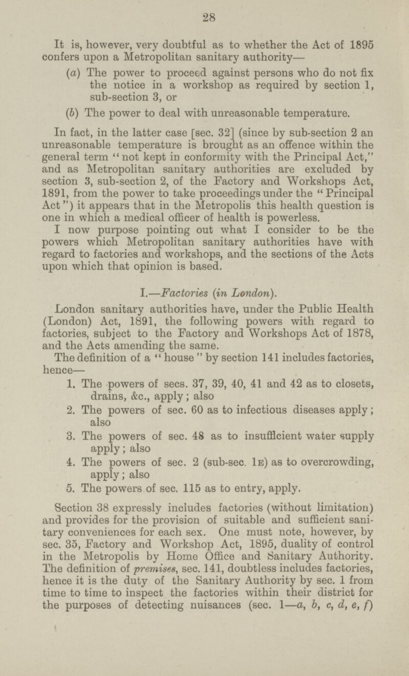 28 It is, however, very doubtful as to whether the Act of 1895 confers upon a Metropolitan sanitary authority— (a) The power to proceed against persons who do not fix the notice in a workshop as required by section 1, sub-section 3, or (b) The power to deal with unreasonable temperature. In fact, in the latter case [sec. 32] (since by sub-section 2 an unreasonable temperature is brought as an offence within the general term  not kept in conformity with the Principal Act, and as Metropolitan sanitary authorities are excluded by section 3, sub-section 2, of the Factory and Workshops Act, 1891, from the power to take proceedings under the Principal Act) it appears that in the Metropolis this health question is one in which a medical officer of health is powerless. I now purpose pointing out what I consider to be the powers which Metropolitan sanitary authorities have with regard to factories and workshops, and the sections of the Acts upon which that opinion is based. I.—Factories (in London). London sanitary authorities have, under the Public Health (London) Act, 1891, the following powers with regard to factories, subject to the Factory and Workshops Act of 1878, and the Acts amending the same. The definition of a house by section 141 includes factories, hence— 1. The powers of secs. 37, 39, 40, 41 and 42 as to closets, drains, &c., apply; also 2. The powers of sec. 60 as to infectious diseases apply; also 3. The powers of sec. 48 as to insufficient water supply apply; also 4. The powers of sec. 2 (sub-sec. 1e) as to overcrowding, apply; also 5. The powers of sec. 115 as to entry, apply. Section 38 expressly includes factories (without limitation) and provides for the provision of suitable and sufficient sani tary conveniences for each sex. One must note, however, by sec. 35, Factory and Workshop Act, 1895, duality of control in the Metropolis by Home Office and Sanitary Authority. The definition of premises, sec. 141, doubtless includes factories, hence it is the duty of the Sanitary Authority by sec. 1 from time to time to inspect the factories within their district for the purposes of detecting nuisances (sec. 1—a, b, c, d, e, f)