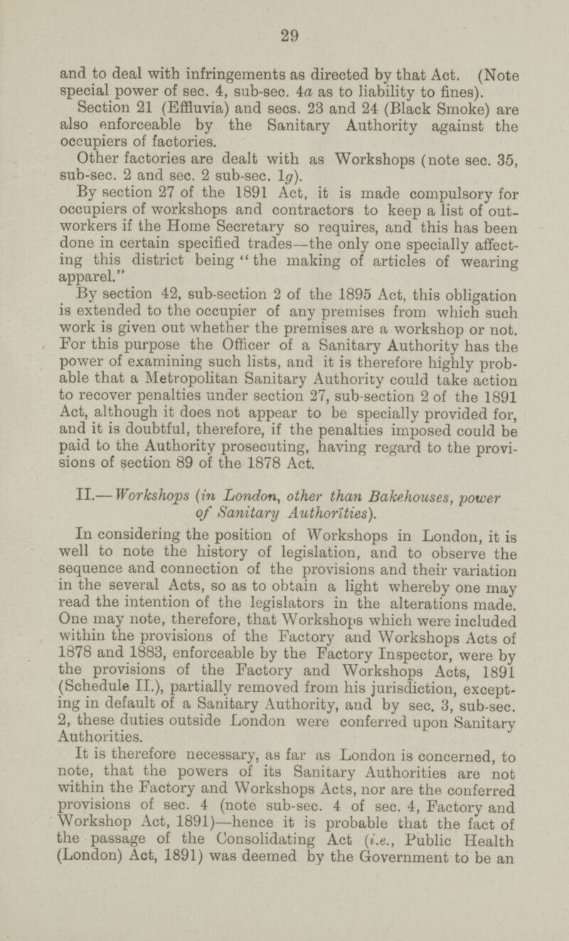 29 and to deal with infringements as directed by that Act. (Note special power of sec. 4, sub-sec. 4a as to liability to fines). Section 21 (Effluvia) and sees. 23 and 24 (Black Smoke) are also enforceable by the Sanitary Authority against the occupiers of factories. Other factories are dealt with as Workshops (note sec. 35, sub-sec. 2 and sec. 2 sub-sec. 1g). By section 27 of the 1891 Act, it is made compulsory for occupiers of workshops and contractors to keep a list of out workers if the Home Secretary so requires, and this has been done in certain specified trades—the only one specially affect ing this district being the making of articles of wearing apparel. By section 42, sub-section 2 of the 1895 Act, this obligation is extended to the occupier of any premises from which such work is given out whether the premises are a workshop or not. For this purpose the Officer of a Sanitary Authority has the power of examining such lists, and it is therefore highly prob able that a Metropolitan Sanitary Authority could take action to recover penalties under section 27, sub section 2 of the 1891 Act, although it does not appear to be specially provided for, and it is doubtful, therefore, if the penalties imposed could be paid to the Authority prosecuting, having regard to the provi sions of section 89 of the 1878 Act. II.— Workshops (in London, other than Bakehouses, power of Sanitary Authorities). In considering the position of Workshops in London, it is well to note the history of legislation, and to observe the sequence and connection of the provisions and their variation in the several Acts, so as to obtain a light whereby one may read the intention of the legislators in the alterations made. One may note, therefore, that Workshops which were included within the provisions of the Factory and Workshops Acts of 1878 and 1883, enforceable by the Factory Inspector, were by the provisions of the Factory and Workshops Acts, 1891 (Schedule II.), partially removed from his jurisdiction, except ing in default of a Sanitary Authority, and by sec. 3, sub-sec. 2, these duties outside London were conferred upon Sanitary Authorities. It is therefore necessary, as far as London is concerned, to note, that the powers of its Sanitary Authorities are not within the Factory and Workshops Acts, nor are the conferred provisions of sec. 4 (note sub-sec. 4 of sec. 4, Factory and Workshop Act, 1891)—hence it is probable that the fact of the passage of the Consolidating Act (i.e., Public Health (London) Act, 1891) was deemed by the Government to be an