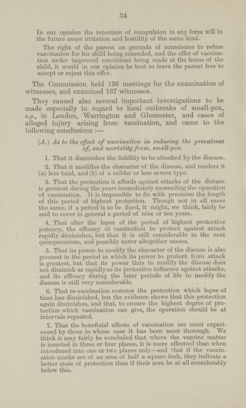 34 In our opinion the retention of compulsion in any form will in the future cause irritation and hostility of the same kind. The right of the parent on grounds of conscience to refuse vaccination for his child being conceded, and the offer of vaccina tion under improved conditions being made at the home of the child, it would in our opinion be best to leave the parent free to accept or reject this offer. The Commission held 136 meetings for the examination of witnesses, and examined 187 witnesses. They caused also several important investigations to be made especially in regard to local outbreaks of small-pox, e.g., in London, Warrington and Gloucester, and cases of alleged injury arising from vaccination, and came to the following conclusions :— (.4.) As to the effect of vaccination in reducing the prevalence of, and mortality from, smalt-pox. 1. That it diminishes the liability to be attacked by the disease. 2. That it modifies the character of the disease, and renders it (a) less fatal, and (6) of a milder or less severe type. 3. That the protection it affords against attacks of the disease is greatest during the years immediately succeeding the operation of vaccination. It is impossible to fix with precision the length of this period of highest protection. Though not in all cases the same, if a period is to be fixed, it might, we think, fairly be said to cover in general a period of nine or ten years. 4. That after the lapse of the period of highest protective potency, the efficacy of vaccination to protect against attack rapidly diminishes, but that it is still considerable in the next quinquennium, and possibly never altogether ceases. 5. That its power to modify the character of the disease is also greatest in the period in which its power to protect from attack is greatest, but that its power thus to modify the disease does not diminish as rapidly as its protective influence against attacks, and its efficacy during the later periods of life to modify the disease is still very considerable. 6. That re-vaccination restores the protection which lapse of time has diminished, but the evidence shows that this protection again diminishes, and that, to ensure the highest degree of pro tection which vaccination can give, the operation should be at intervals repeated. 7. That the beneficial effects of vaccination are most experi enced by those in whose case it has been most thorough. We think it may fairly be concluded that where the vaccine matter is inserted in three or four places, it is more effectual than when introduced into one or two places only—and that if the vaccin ation marks are of an area of half a square inch, they indicate a better state of protection than if their area be at all considerably below this.