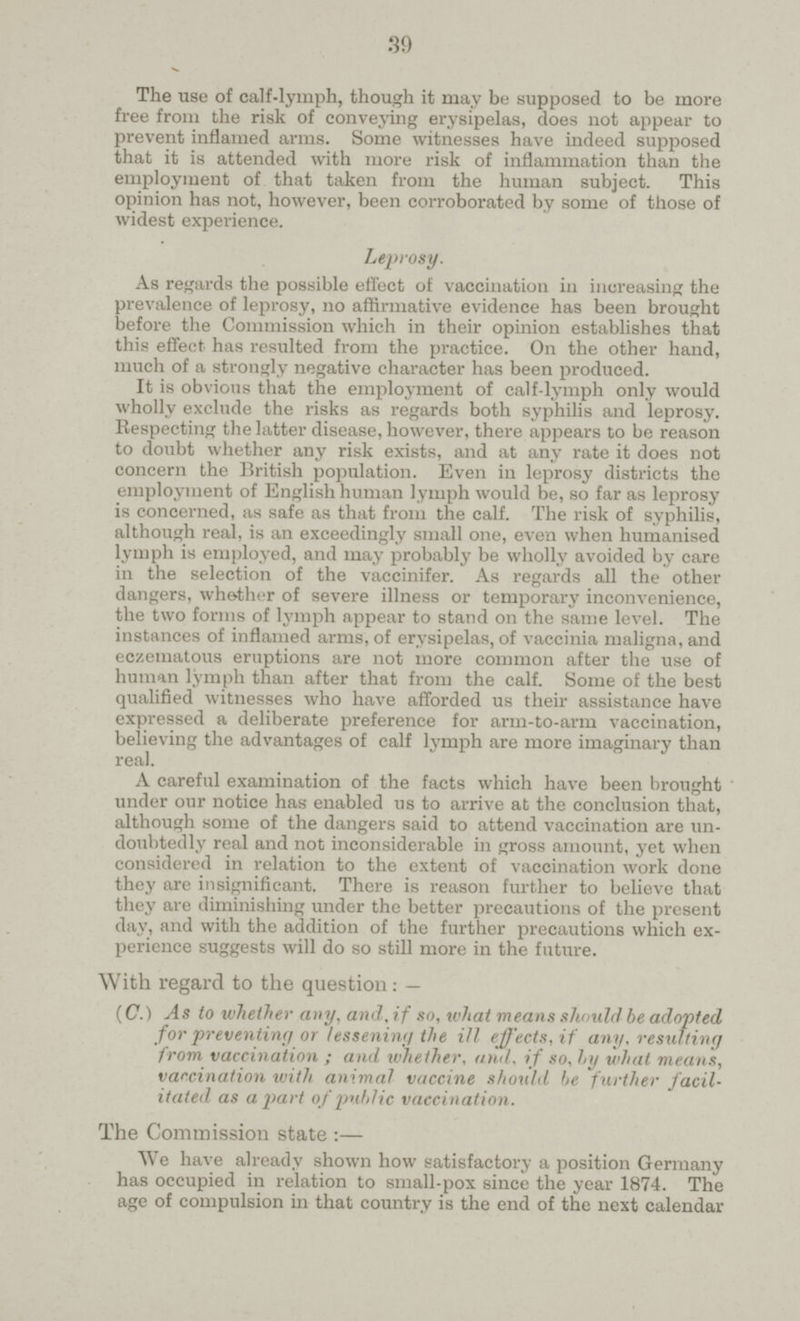 39 The use of calf-lymph, though it may be supposed to be more free from the risk of conveying erysipelas, does not appear to prevent inflamed arms. Some witnesses have indeed supposed that it is attended with more risk of inflammation than the employment of that taken from the human subject. This opinion has not, however, been corroborated by some of those of widest experience. Leprosy. As regards the possible effect of vaccination in increasing the prevalence of leprosy, no affirmative evidence has been brought before the Commission which in their opinion establishes that this effect has resulted from the practice. On the other hand, much of a strongly negative character has been produced. It is obvious that the employment of calf-lymph only would wholly exclude the risks as regards both syphilis and leprosy. Respecting the latter disease, however, there appears to be reason to doubt whether any risk exists, and at any rate it does not concern the British population. Even in leprosy districts the employment of English human lymph would be, so far as leprosy is concerned, as safe as that from the calf. The risk of syphilis, although real, is an exceedingly small one, even when humanised lymph is employed, and may probably be wholly avoided by care in the selection of the vaccinifer. As regards all the other dangers, whether of severe illness or temporary inconvenience, the two forms of lymph appear to stand on the same level. The instances of inflamed arms, of erysipelas, of vaccinia maligna, and eczematous eruptions are not more common after the use of human lymph than after that from the calf. Some of the best qualified witnesses who have afforded us their assistance have expressed a deliberate preference for arm-to-arm vaccination, believing the advantages of calf lymph are more imaginary than real. A careful examination of the facts which have been brought under our notice has enabled us to arrive at the conclusion that, although some of the dangers said to attend vaccination are un doubtedly real and not inconsiderable in gross amount, yet when considered in relation to the extent of vaccination work done they are insignificant. There is reason further to believe that they are diminishing under the better precautions of the present day, and with the addition of the further precautions which ex perience suggests will do so still more in the future. With regard to the question: — (C.) As to whether any, and, if so, what means should be adopted, for preventing or lessening the ill effects, if any, resulting from vaccination ; and whether, and, if so, by what means, vaccination with animal vaccine should be further facil itated as apart of public vaccination. The Commission state :— We have already shown how satisfactory a position Germany has occupied in relation to small-pox since the year 1874. The age of compulsion in that country is the end of the next calendar