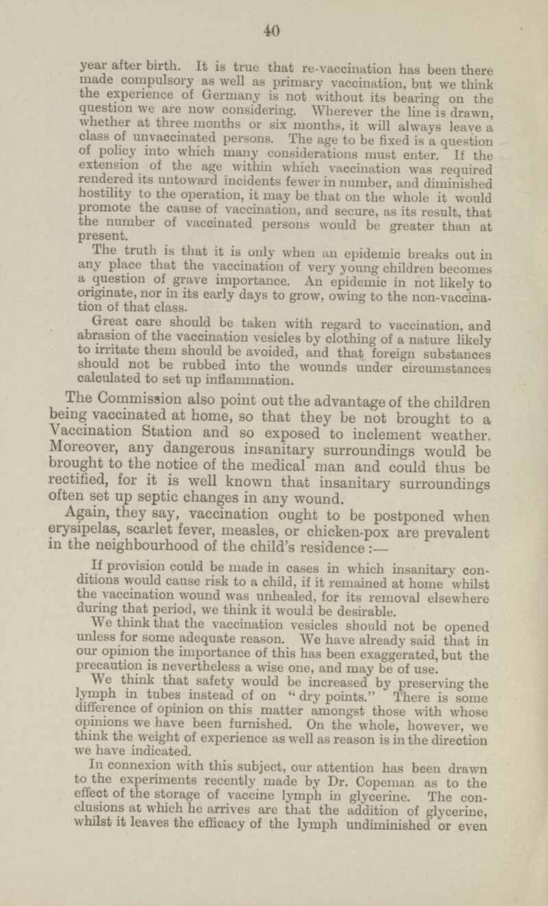 40 year after birth. It is true that re-vaccination has been there made compulsory as well as primary vaccination, but we think the experience of Germany is not without its bearing on the question we are now considering. Wherever the line is drawn, whether at three months or six months, it will always leave a class of unvaccinated persons. The age to be fixed is a question of policy into which many considerations must enter. If the extension of the age within which vaccination was required rendered its untoward incidents fewer in number, and diminished hostility to the operation, it may be that on the whole it would promote the cause of vaccination, and secure, as its result, that the number of vaccinated persons would be greater than at present. The truth is that it is only when an epidemic breaks out in any place that the vaccination of very young children becomes a question of grave importance. An epidemic in not likely to originate, nor in its early days to grow, owing to the non-vaccination of that class. Great care should be taken with regard to vaccination, and abrasion of the vaccination vesicles by clothing of a nature likely to irritate them should be avoided, and that foreign substances should not be rubbed into the wounds under circumstances calculated to set up inflammation. The Commission also point out the advantage of the children being vaccinated at home, so that they be not brought to a Vaccination Station and so exposed to inclement weather. Moreover, any dangerous insanitary surroundings would be brought to the notice of the medical man and could thus be rectified, for it is well known that insanitary surroundings often set up septic changes in any wound. Again, they say, vaccination ought to be postponed when erysipelas, scarlet fever, measles, or chicken-pox are prevalent in the neighbourhood of the child's residence:— If provision could be made in cases in which insanitary con ditions would cause risk to a child, if it remained at home whilst the vaccination wound was unhealed, for its removal elsewhere during that period, we think it would be desirable. We think that the vaccination vesicles should not be opened unless for some adequate reason. We have already said that in our opinion the importance of this has been exaggerated, but the precaution is nevertheless a wise one, and may be of use. We think that safety would be increased by preserving the lymph in tubes instead of on  dry points. There is some difference of opinion on this matter amongst those with whose opinions we have been furnished. On the whole, however, we think the weight of experience as well as reason is in the direction we have indicated. In connexion with this subject, our attention has been drawn to the experiments recently made by Dr. Copeman as to the effect of the storage of vaccine lymph in glycerine. The con clusions at which he arrives are that the addition of glycerine, whilst it leaves the efficacy of the lymph undiminished or even
