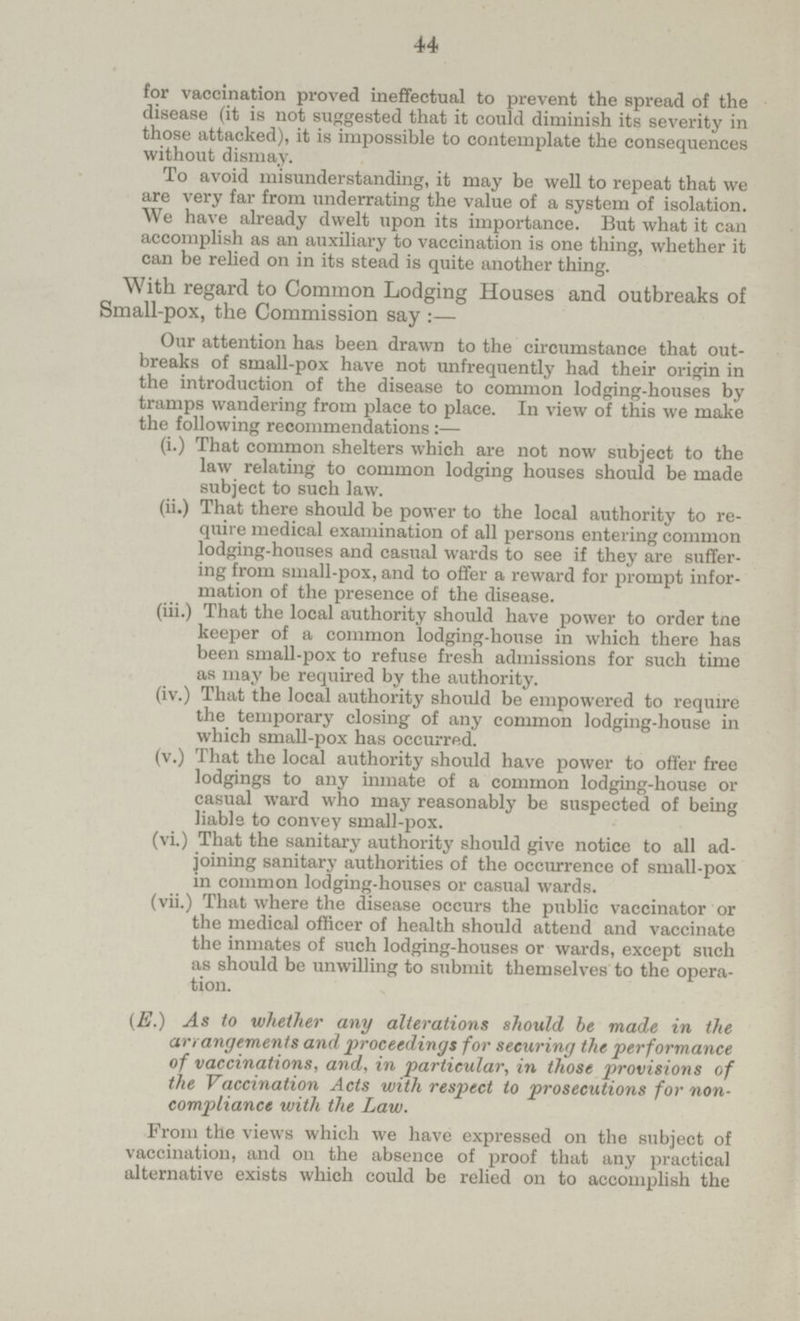 44 for vaccination proved ineffectual to prevent the spread of the disease (it is not suggested that it could diminish its severity in those attacked), it is impossible to contemplate the consequences without dismay. To avoid misunderstanding, it may be well to repeat that we are very far from underrating the value of a system of isolation. We have already dwelt upon its importance. But what it can accomplish as an auxiliary to vaccination is one thing, whether it can be relied on in its stead is quite another thing. With regard to Common Lodging Houses and outbreaks of Small-pox, the Commission say :— Our attention has been drawn to the circumstance that out breaks of small-pox have not unfrequently had their origin in the introduction of the disease to common lodging-houses by tramps wandering from place to place. In view of this we make the following recommendations:— (i.) That common shelters which are not now subject to the law relating to common lodging houses should be made subject to such law. (ii.) That there should be power to the local authority to re quire medical examination of all persons entering common lodging-houses and casual wards to see if they are suffer ing from small-pox, and to offer a reward for prompt infor mation of the presence of the disease. (iii.) That the local authority should have power to order tne keeper of a common lodging-house in which there has been small-pox to refuse fresh admissions for such time as may be required by the authority. (iv.) That the local authority should be empowered to require the temporary closing of any common lodging-house in which small-pox has occurred. (v.) That the local authority should have power to offer free lodgings to any inmate of a common lodging-house or casual ward who may reasonably be suspected of being liable to convey small-pox. (vi.) That the sanitary authority should give notice to all ad joining sanitary authorities of the occurrence of small-pox in common lodging-houses or casual wards. (vii.) That where the disease occurs the public vaccinator or the medical officer of health should attend and vaccinate the inmates of such lodging-houses or wards, except such as should be unwilling to submit themselves to the opera tion. (E.) As to whether any alterations should be made in the arrangements and proceedings for securing the performance of vaccinations, and, in particular, in those provisions of the Vaccination Acts with respect to prosecutions for non compliance with the Law. From the views which we have expressed on the subject of vaccination, and on the absence of proof that any practical alternative exists which could be relied on to accomplish the