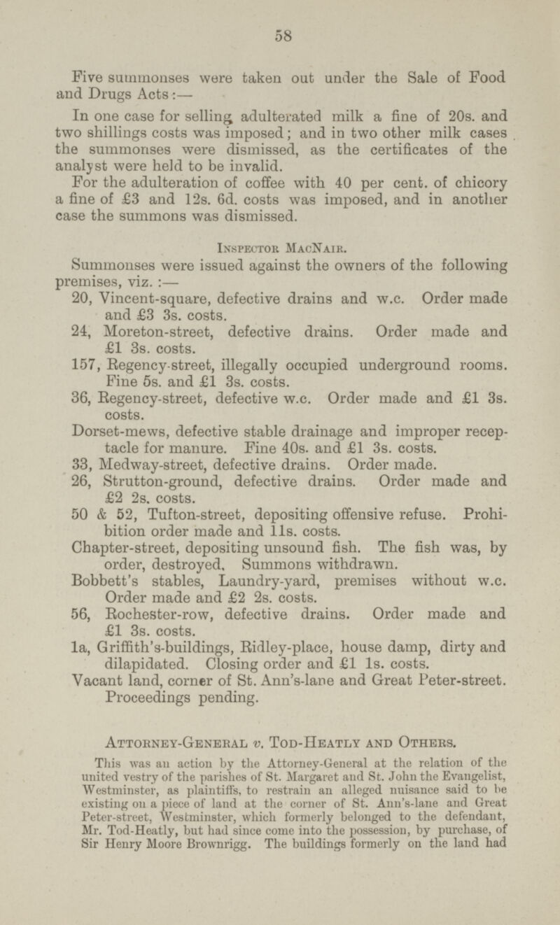 58 Five summonses were taken out under the Sale of Food and Drugs Acts:— In one case for selling adulterated milk a fine of 20s. and two shillings costs was imposed; and in two other milk cases the summonses were dismissed, as the certificates of the analyst were held to be invalid. For the adulteration of coffee with 40 per cent, of chicory a fine of £3 and 12s. 6d. costs was imposed, and in another case the summons was dismissed. Inspector MacNair. Summonses were issued against the owners of the following premises, viz.:— 20, Vincent-square, defective drains and w.c. Order made and £3 3s. costs. 24, Moreton-street, defective drains. Order made and £1 3s. costs. 157, Regency street, illegally occupied underground rooms. Fine 5s. and £1 3s. costs. 36, Regency-street, defective w.c. Order made and £1 3s. costs. Dorset-mews, defective stable drainage and improper recep tacle for manure. Fine 40s. and £1 3s. costs. 33, Medway-street, defective drains. Order made. 26, Strutton-ground, defective drains. Order made and £2 2s. costs. 50 & 52, Tufton-street, depositing offensive refuse. Prohi bition order made and lis. costs. Chapter-street, depositing unsound fish. The fish was, by order, destroyed. Summons withdrawn. Bobbett's stables, Laundry-yard, premises without w.c. Order made and £2 2s. costs. 56, Rochester-row, defective drains. Order made and £1 3s. costs. la, Griffith's-buildings, Ridley-place, house damp, dirty and dilapidated. Closing order and £1 Is. costs. Vacant land, corner of St. Ann's-lane and Great Peter-street. Proceedings pending. Attorney-General v. Tod-Heatly and Others. This was ail action by the Attorney-General at the relation of the united vestry of the parishes of St. Margaret and St. John the Evangelist, Westminster, as plaintiffs, to restrain an alleged nuisance said to lie existing on a piece of land at the corner of St. Ann's-lane and Great Peter-street, Westminster, which formerly belonged to the defendant, Mr. Tod-Heatly, but had since come into the possession, by purchase, of Sir Henry Moore Brownrigg. The buildings formerly on the laud had