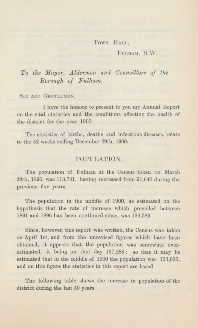 Town Hall, Fulham, S.W. To the Mayor, Aldermen and Councillors of the Borough of Fullam. Sir and Gentlemen, I have the honour to present to you my Annual Report on the vital statistics and the conditions affecting the health of the district for the year 1900. The statistics of births, deaths and infectious diseases, relate to the 52 weeks ending December 29th, 1900. POPULATION. The population of Fulham at the Census taken on March 29th, 1896, was 113,781, having increased from 91,640 during the previous five years. The population in the middle of 1900, as estimated on the hypothesis that the rate of increase which prevailed between 1891 and 1896 has been continued since, was 136,383. Since, however, this report was written, the Census was taken on April Ist, and from the unrevised figures which have been obtained, it appears that the population was somewhat over estimated, it being on that day 137,289; so that it may be estimated that in the middle of 1900 the population was 133,630, and on this figure the statistics in this report are based. The following table shows the increase in population of the district during the last 50 years.