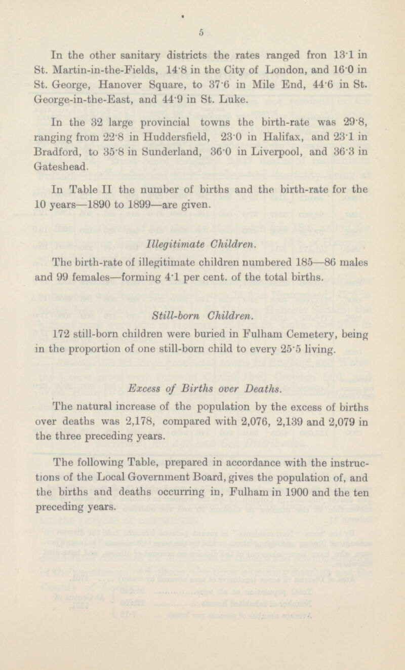 In the other sanitary districts the rates ranged fron 13.1 in St. Martin-in-the-Fields, 14.8 in the City of London, and 16.0 in St. George, Hanover Square, to 37.6 in Mile End, 44.6 in St. George-in-the-East, and 44.9 in St. Luke. In the 32 large provincial towns the birth-rate was 29.8, ranging from 22·8 in Huddersfield, 23·0 in Halifax, and 23.1 in Bradford, to 35·8 in Sunderland, 36·0 in Liverpool, and 36·3 in Gateshead. In Table II the number of births and the birth-rate for the 10 years —1890 to 1899 —are given. Illegitimate Children. The birth-rate of illegitimate children numbered 185 —86 males and 99 females—forming 41 per cent, of the total births. Still-born Children. 172 still-born children were buried in Fulham Cemetery, being in the proportion of one still-born child to every 25.5 living. Excess of Births over Deaths. The natural increase of the population by the excess of births over deaths was 2,178, compared with 2,076, 2,139 and 2,079 in the three preceding years. The following Table, prepared in accordance with the instructions of the Local Government Board, gives the population of, and the births and deaths occurring in, Fulham in 1900 and the ten preceding years.