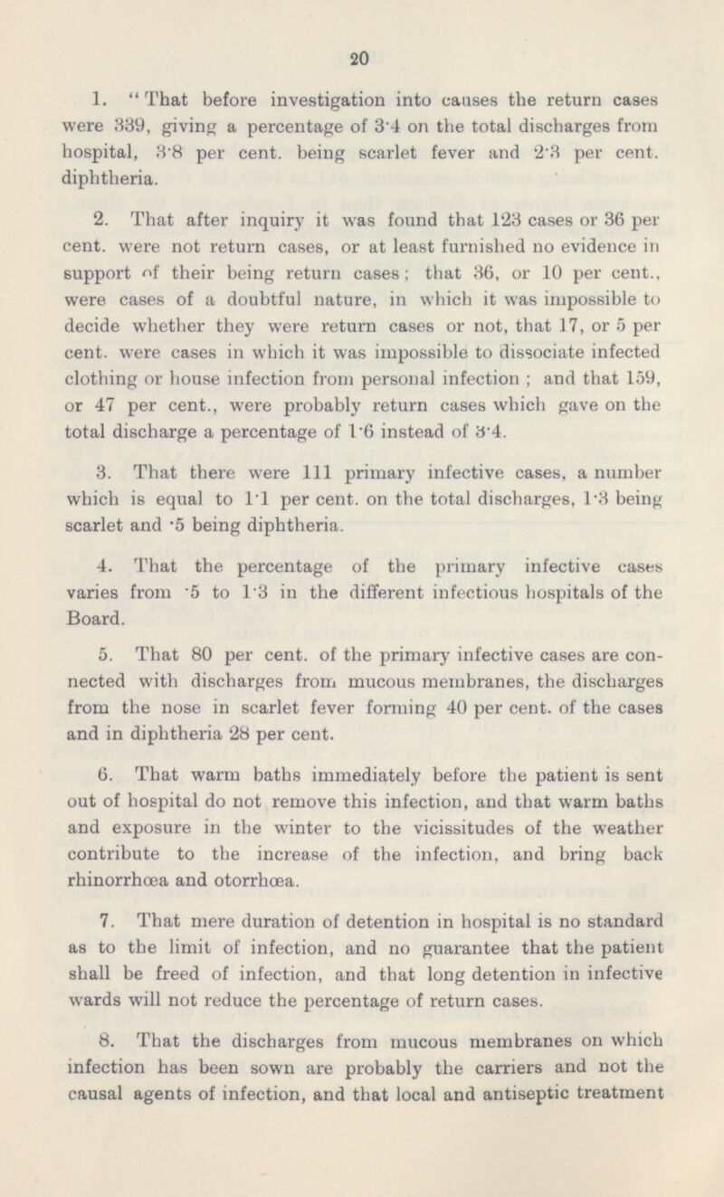 1.  That before investigation into causes the return cases were 339, giving a percentage of 3.4 on the total discharges from hospital, 3.8 per cent, being scarlet fever and 2.3 per cent, diphtheria. 2. That after inquiry it was found that 123 cases or 36 per cent, were not return cases, or at least furnished no evidence in support <>f their being return cases; that 36, or 10 per cent., were cases of a doubtful nature, in which it was impossible to decide whether they were return cases or not, that 17, or 5 per cent, were cases in which it was impossible to dissociate infected clothing or house infection from personal infection ; and that 159, or 47 per cent., were probably return cases which gave on the total discharge a percentage of 1.6 instead of 3.4. 3. That there were 111 primary infective cases, a number which is equal to 11 per cent, on the total discharges, 1.3 being scarlet and .5 being diphtheria. 4. That the percentage of the primary infective cases varies from .5 to 1.3 in the different infectious hospitals of the Board. 5. That 80 per cent, of the primary infective cases are con nected with discharges from mucous membranes, the discharges from the nose in scarlet fever forming 40 per cent, of the cases and in diphtheria 28 per cent. 6. That warm baths immediately before the patient is sent out of hospital do not remove this infection, and that warm baths and exposure in the winter to the vicissitudes of the weather contribute to the increase of the infection, and bring back rhinorrhœa and otorrhœa. 7. That mere duration of detention in hospital is no standard as to the limit of infection, and no guarantee that the patient shall be freed of infection, and that long detention in infective wards will not reduce the percentage of return cases. 8. That the discharges from mucous membranes on which infection has been sown are probably the carriers and not the causal agents of infection, and that local and antiseptic treatment