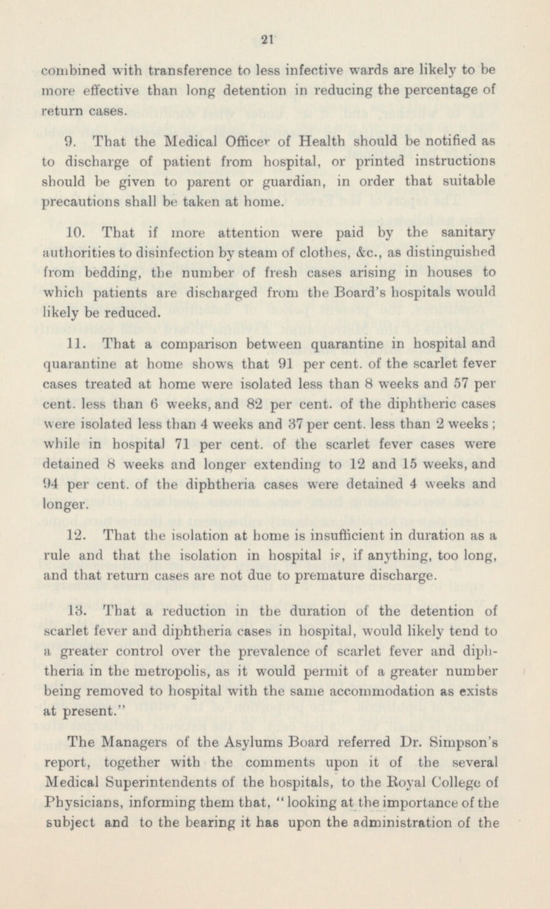 combined with transference to less infective wards are likely to be more effective than long detention in reducing the percentage of return cases. 9. That the Medical Officer of Health should be notified as to discharge of patient from hospital, or printed instructions should be given to parent or guardian, in order that suitable precautions shall be taken at home. 10. That if more attention were paid by the sanitary authorities to disinfection by steam of clothes, &c., as distinguished from bedding, the number of fresh cases arising in houses to which patients are discharged from the Board's hospitals would likely be reduced. 11. That a comparison between quarantine in hospital and quarantine at home shows that 91 per cent, of the scarlet fever cases treated at home were isolated less than 8 weeks and 57 per cent, less than 6 weeks, and 82 per cent, of the diphtheric cases were isolated less than 4 weeks and 37 per cent, less than 2 weeks ; while in hospital 71 per cent, of the scarlet fever cases were detained 8 weeks and longer extending to 12 and 15 weeks, and 94 per cent, of the diphtheria cases were detained 4 weeks and longer. 12. That the isolation at home is insufficient in duration as a rule and that the isolation in hospital if, if anything, too long, and that return cases are not due to premature discharge. 13. That a reduction in the duration of the detention of scarlet fever and diphtheria cases in hospital, would likely tend to theriain the metropolis, as it would permit of a greater number being removed to hospital with the same accommodation as exists at present. The Managers of the Asylums Board referred Dr. Simpson's report, together with the comments upon it of the several Medical Superintendents of the hospitals, to the Royal College of Physicians, informing them that,  looking at the importance of the subject and to the bearing it has upon the administration of the