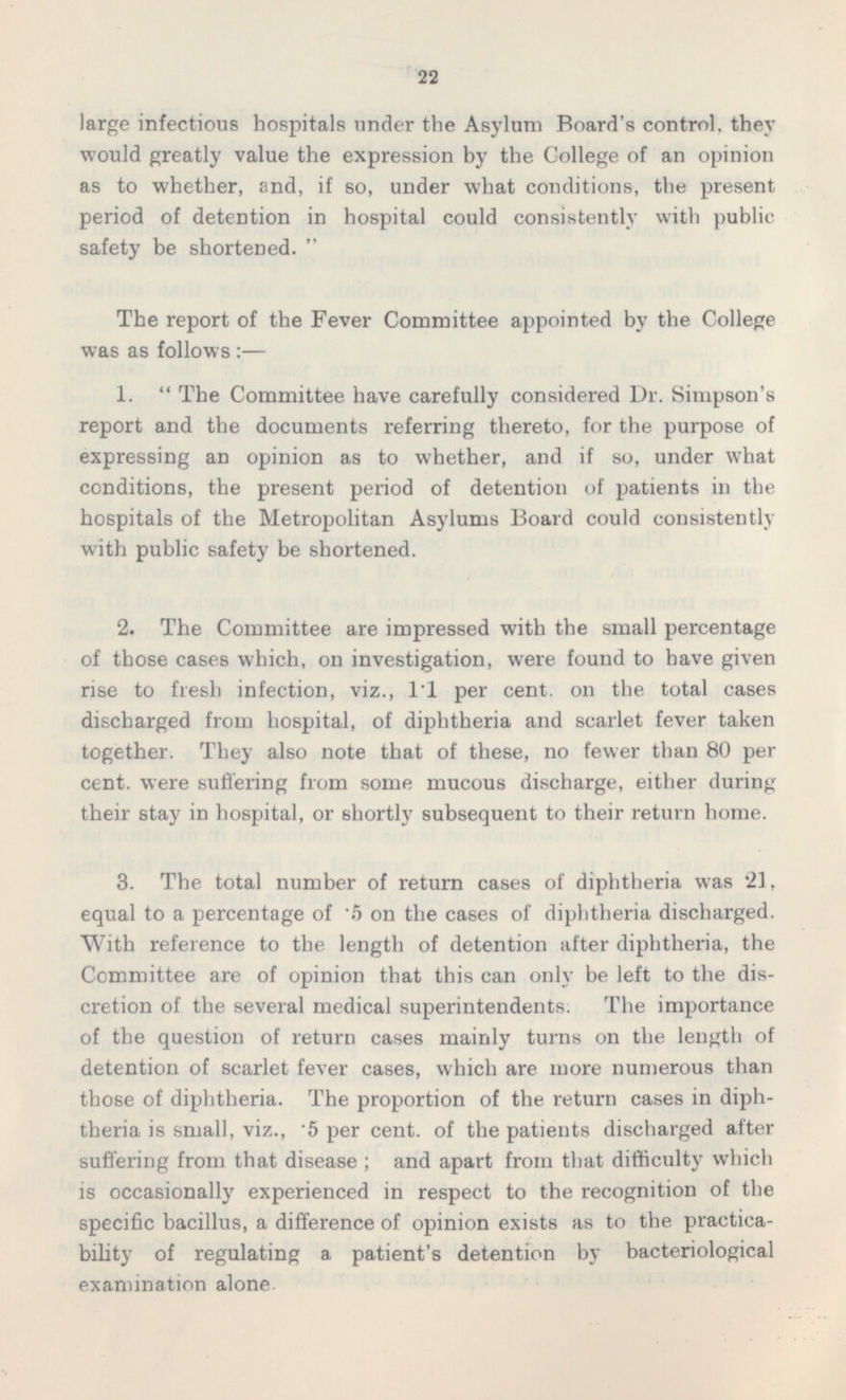 large infectious hospitals under the Asylum Board's control, they would greatly value the expression by the College of an opinion as to whether, and, if so, under what conditions, the present period of detention in hospital could consistently with public safety be shortened.  The report of the Fever Committee appointed by the College was as follows :— 1.  The Committee have carefully considered Dr. Simpson's report and the documents referring thereto, for the purpose of expressing an opinion as to whether, and if so, under what conditions, the present period of detention of patients in the hospitals of the Metropolitan Asylums Board could consistently with public safety be shortened. 2. The Committee are impressed with the small percentage of those cases which, on investigation, were found to have given rise to fresh infection, viz., 1.1 per cent, on the total cases discharged from hospital, of diphtheria and scarlet fever taken together. They also note that of these, no fewer than 80 per cent, were suffering from some mucous discharge, either during their stay in hospital, or shortly subsequent to their return home. 3. The total number of return cases of diphtheria was 21, equal to a percentage of .5 on the cases of diphtheria discharged. With reference to the length of detention after diphtheria, the Committee are of opinion that this can only be left to the discretion of the several medical superintendents. The importance of the question of return cases mainly turns on the length of detention of scarlet fever cases, which are more numerous than those of diphtheria. The proportion of the return cases in diphtheria is small, viz., .5 per cent, of the patients discharged after suffering from that disease ; and apart from that difficulty which is occasionally experienced in respect to the recognition of the specific bacillus, a difference of opinion exists as to the practica bility of regulating a patient's detention by bacteriological examination alone.