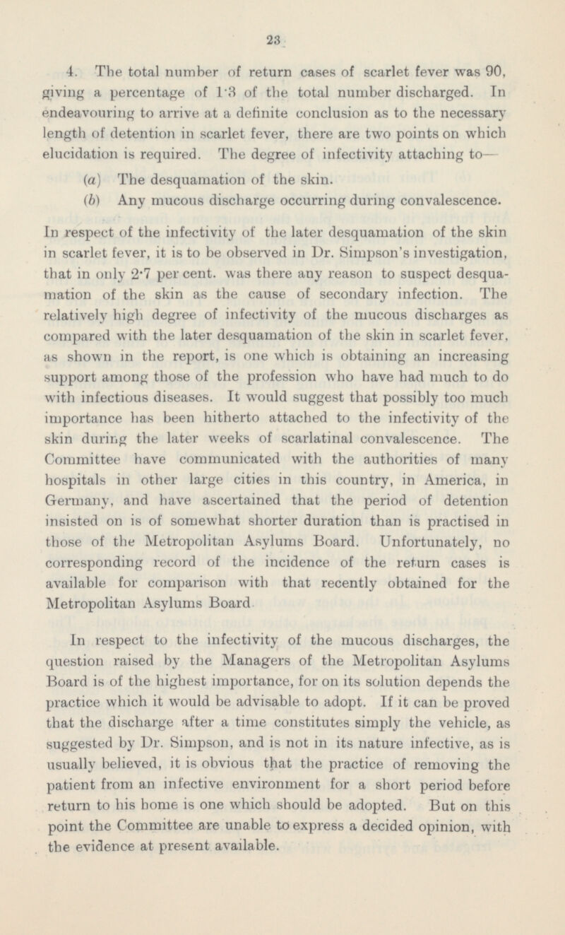 4. The total number of return cases of scarlet fever was 90, giving a percentage of 1.3 of the total number discharged. In endeavouring to arrive at a definite conclusion as to the necessary length of detention in scarlet fever, there are two points on which elucidation is required. The degree of infectivity attaching to — (a) The desquamation of the skin. (b) Any mucous discharge occurring during convalescence. In respect of the infectivity of the later desquamation of the skin in scarlet fever, it is to be observed in Dr. Simpson's investigation, that in only 2.7 per cent, was there any reason to suspect desquamation of the skin as the cause of secondary infection. The relatively high degree of infectivity of the mucous discharges as compared with the later desquamation of the skin in scarlet fever, as shown in the report, is one which is obtaining an increasing support among those of the profession who have had much to do with infectious diseases. It would suggest that possibly too much importance has been hitherto attached to the infectivity of the skin during the later weeks of scarlatinal convalescence. The Committee have communicated with the authorities of many hospitals in other large cities in this country, in America, in Germany, and have ascertained that the period of detention insisted on is of somewhat shorter duration than is practised in those of the Metropolitan Asylums Board. Unfortunately, no corresponding record of the incidence of the return cases is available for comparison with that recently obtained for the Metropolitan Asylums Board In respect to the infectivity of the mucous discharges, the question raised by the Managers of the Metropolitan Asylums Board is of the highest importance, for on its solution depends the practice which it would be advisable to adopt. If it can be proved that the discharge after a time constitutes simply the vehicle, as suggested by Dr. Simpson, and is not in its nature infective, as is usually believed, it is obvious that the practice of removing the patient from an infective environment for a short period before return to his home is one which should be adopted. But on this point the Committee are unable to express a decided opinion, with the evidence at present available.