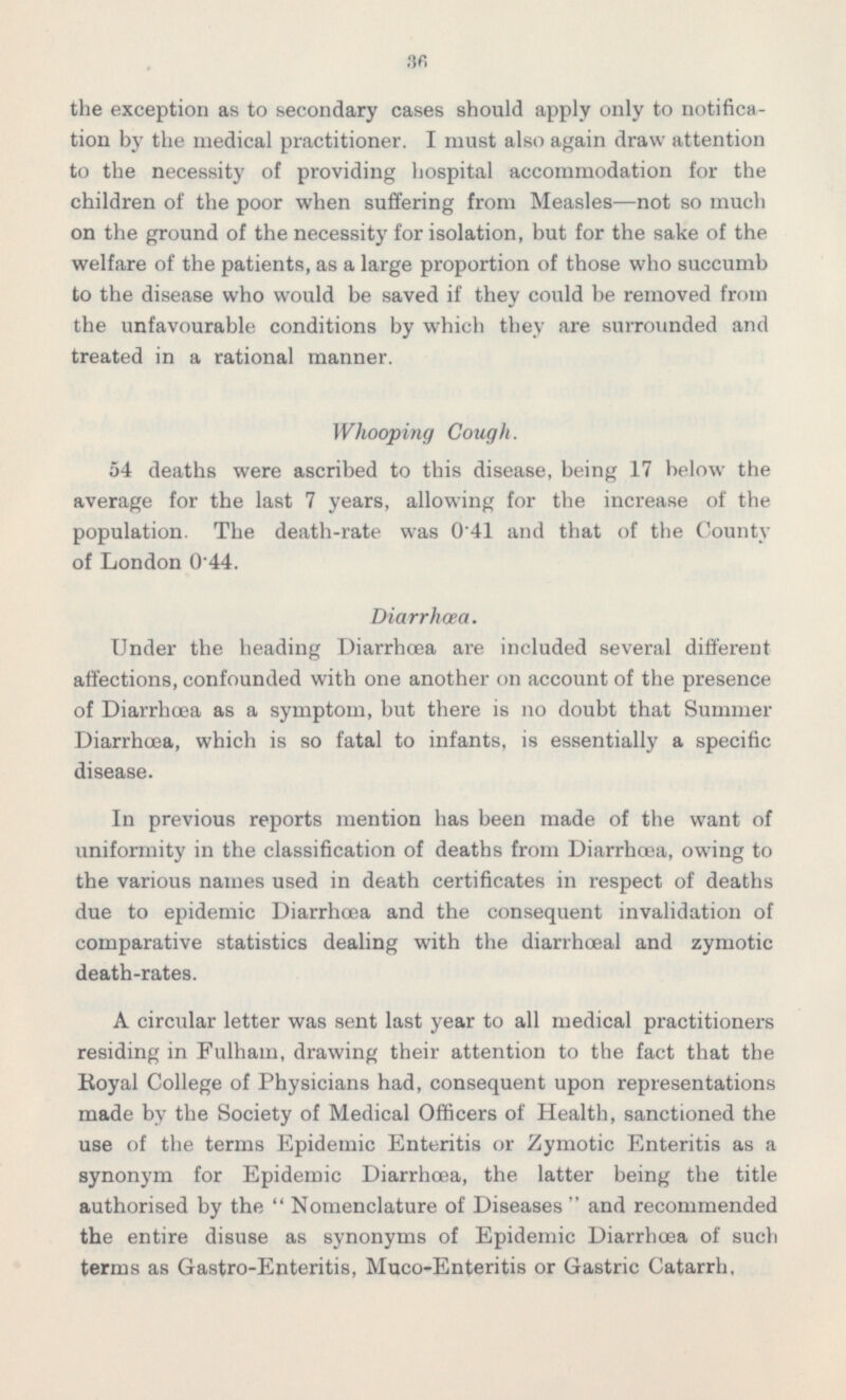 the exception as to secondary cases should apply only to notification by the medical practitioner. I must also again draw attention to the necessity of providing hospital accommodation for the children of the poor when suffering from Measles —not so much on the ground of the necessity for isolation, but for the sake of the welfare of the patients, as a large proportion of those who succumb to the disease who would be saved if they could be removed from the unfavourable conditions by which they are surrounded and treated in a rational manner. Whooping Cough. 54 deaths were ascribed to this disease, being 17 below the average for the last 7 years, allowing for the increase of the population. The death-rate was 041 and that of the County of London 0.44. Diarrhoea. Under the heading Diarrhoea are included several different affections, confounded with one another on account of the presence of Diarrhoea as a symptom, but there is no doubt that Summer Diarrhoea, which is so fatal to infants, is essentially a specific disease. In previous reports mention has been made of the want of uniformity in the classification of deaths from Diarrhoea, owing to the various names used in death certificates in respect of deaths due to epidemic Diarrhoea and the consequent invalidation of comparative statistics dealing with the diarrhœal and zymotic death-rates. A circular letter was sent last year to all medical practitioners residing in Fulham, drawing their attention to the fact that the Royal College of Physicians had, consequent upon representations made by the Society of Medical Officers of Health, sanctioned the use of the terms Epidemic Enteritis or Zymotic Enteritis as a synonym for Epidemic Diarrhoea, the latter being the title authorised by the  Nomenclature of Diseases  and recommended the entire disuse as synonyms of Epidemic Diarrhoea of such terms as Gastro-Enteritis, Muco-Enteritis or Gastric Catarrh,