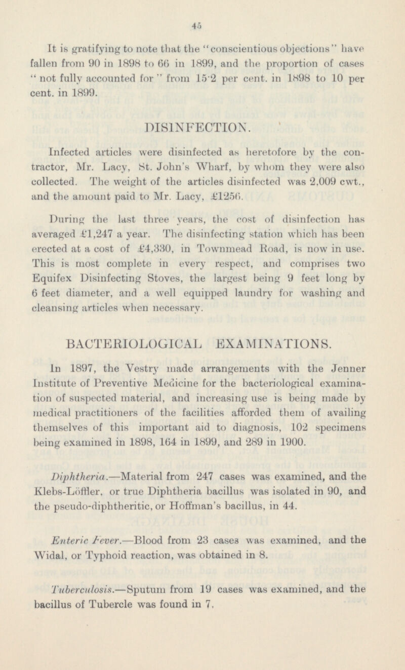 It is gratifying to note that the conscientiousobjections have fallen from 90 in 1898 to 66 in 1899, and the proportion of cases  not fully accounted for  from 15.2 per cent, in 1898 to 10 per cent, in 1899. DISINFECTION. Infected articles were disinfected as heretofore by the contractor, Mr. Lacy, St. John's Wharf, by whom they were also collected. The weight of the articles disinfected was 2.009 cwt., and the amount paid to Mr. Lacy, £1256. During the last three years, the cost of disinfection has averaged £1,247 a year. The disinfecting station which has been erected at a cost of £4,330, in Townmead Road, is now in use. This is most complete in every respect, and comprises two Equifex Disinfecting Stoves, the largest being 9 feet long by 6 feet diameter, and a well equipped laundry for washing and cleansing articles when necessary. BACTERIOLOGICAL EXAMINATIONS. In 1897, the Vestry made arrangements with the Jenner Institute of Preventive Medicine for the bacteriological examination of suspected material, and increasing use is being made by medical practitioners of the facilities afforded them of availing themselves of this important aid to diagnosis, 102 specimens being examined in 1898, 164 in 1899, and 289 in 1900. Diphtheria.—Material from 247 cases was examined, and the Klebs-Löffler, or true Diphtheria bacillus was isolated in 90, and the pseudo-diphtheritic, or Hoffman's bacillus, in 44. Enteric Fever. —Blood from 23 cases was examined, and the Widal, or Typhoid reaction, was obtained in 8. Tuberculosis.—Sputum from 19 cases was examined, and the bacillus of Tubercle was found in 7.