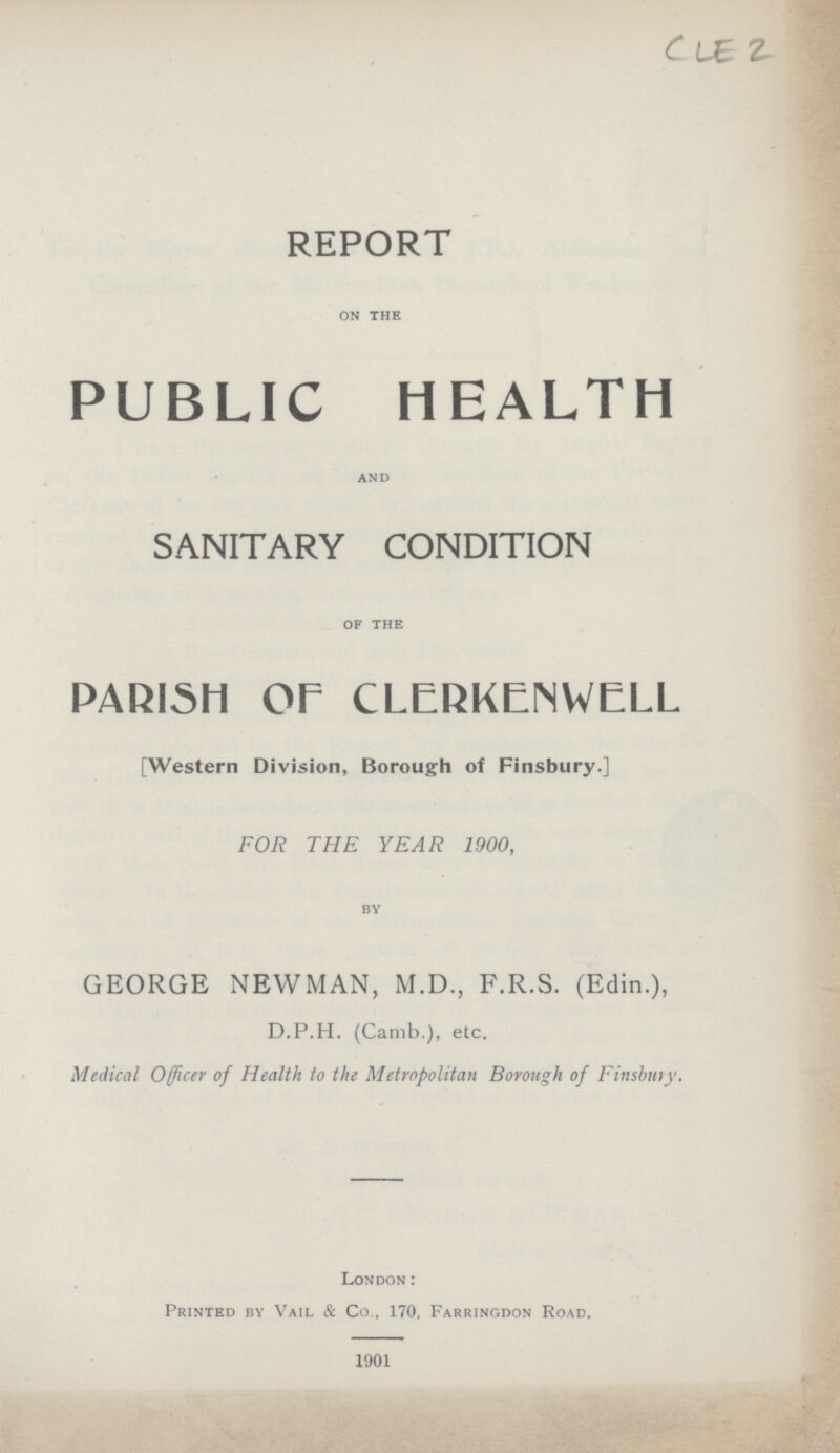 CLE 2 REPORT on the PUBLIC HEALTH and SANITARY CONDITION of the PARISH or CLERKENWELL [Western Division, Borough of Finsbury.] FOR THE YEAR 1900, by GEORGE NEWMAN, M.D., F.R.S. (Edin.), D.P.H. (Camb.), etc. Medical Officer of Health to the Metropolitan Borough of Finsbury. London: Printed by Vail & Co., 170, Farringdon Road. 1901