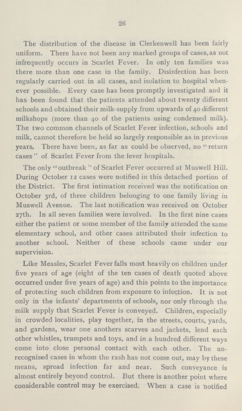 26 The distribution of the disease in Clerkenwell has been fairly uniform. There have not been any marked groups of cases, as not infrequently occurs in Scarlet Fever. In only ten families was there more than one case in the family. Disinfection has been regularly carried out in all cases, and isolation to hospital when ever possible. Every case has been promptly investigated and it has been found that the patients attended about twenty different schools and obtained their milk-supply from upwards of 40 different milkshops (more than 40 of the patients using condensed milk). The two common channels of Scarlet Fever infection, schools and milk, cannot therefore be held so largely responsible as in previous years. There have been, as far as could be observed, no return cases  of Scarlet Fever from the fever hospitals. The only outbreak of Scarlet Fever occurred at Muswell Hill. During October 12 cases were notified in this detached portion of the District. The first intimation received was the notification on October 3rd, of three children belonging to one family living in Muswell Avenue. The last notification was received on October 27th. In all seven families were involved. In the first nine cases either the patient or some member of the family attended the same elementary school, and other cases attributed their infection to another school. Neither of these schools came under our supervision. Like Measles, Scarlet Fever falls most heavily on children under five years of age (eight of the ten cases of death quoted above occurred under five years of age) and this points to the importance of protecting such children from exposure to infection. It is not only in the infants' departments of schools, nor only through the milk supply that Scarlet Fever is conveyed. Children, especially in crowded localities, play together, in the streets, courts, yards, and gardens, wear one anothers scarves and jackets, lend each other whistles, trumpets and toys, and in a hundred different ways come into close personal contact with each other. The un recognised cases in whom the rash has not come out, may by these means, spread infection far and near. Such conveyance is almost entirely beyond control. But there is another point where considerable control may be exercised. When a case is notified