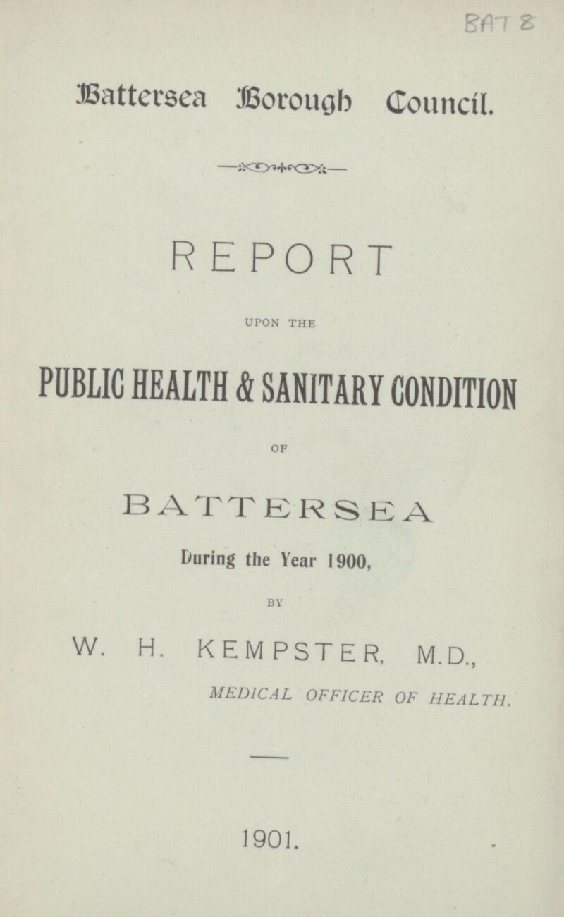 Battersea Borough Council. REPORT UPON THE PUBLIC HEALTH & SANITARY CONDITION OF BATTERSEA During the Year 1900, BY W. H. KEMPSTER, M.D., MEDICAL OFFICER OF HEALTH. 1901.