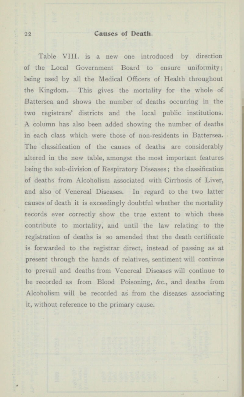 Table VIII. is a new one introduced by direction of the Local Government Board to ensure uniformity; being used by all the Medical Officers of Health throughout the Kingdom. This gives the mortality for the whole of Battersea and shows the number of deaths occurring in the two registrars' districts and the local public institutions. A column has also been added showing the number of deaths in each class which were those of non-residents in Battersea. The classification of the causes of deaths are considerably altered in the new table, amongst the most important features being the sub-division of Respiratory Diseases; the classification of deaths from Alcoholism associated with Cirrhosis of Liver, and also of Venereal Diseases. In regard to the two latter causes of death it is exceedingly doubtful whether the mortality records ever correctly show the true extent to which these contribute to mortality, and until the law relating to the registration of deaths is so amended that the death certificate is forwarded to the registrar direct, instead of passing as at present through the hands of relatives, sentiment will continue to prevail and deaths from Venereal Diseases will continue to be recorded as from Blood Poisoning, &c., and deaths from Alcoholism will be recorded as from the diseases associating it, without reference to the primary cause.