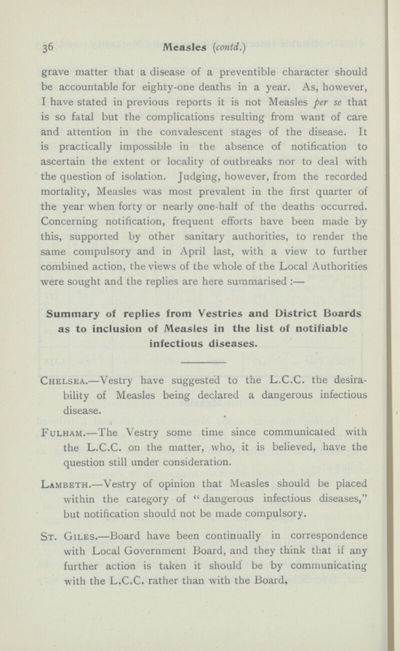 grave matter that a disease of a preventibl character should be accountable for eighty-one deaths in a year. As, however, I have stated in previous reports it is not Measles per se that is so fatal but the complications resulting from want of care and attention in the convalescent stages of the disease. It is practically impossible in the absence of notification to ascertain the extent or locality of outbreaks nor to deal with the question of isolation. Judging, however, from the recorded mortality, Measles was most prevalent in the first quarter of the year when forty or nearly one-halt of the deaths occurred. Concerning notification, frequent efforts have been made by this, supported by other sanitary authorities, to render the same compulsory and in April last, with a view to further combined action, the views of the whole of the Local Authorities were sought and the replies are here summarised :— Summary of replies from Vestries and District Boards as to inclusion of Measles in the list of notifiable infectious diseases. Chelsea. —Vestry have suggested to the L.C.C. the desira bility of Measles being declared a dangerous infectious disease. Fulham. —The Vestry some time since communicated with the L.C.C. on the matter, who, it is believed, have the question still under consideration. Lambeth. —Vestry of opinion that Measles should be placed within the category of  dangerous infectious diseases, but notification should not be made compulsory. St. Giles. —Board have been continually in correspondence with Local Government Board, and they think that if any further action is taken it should be by communicating with the L.C.C. rather than with the Board.