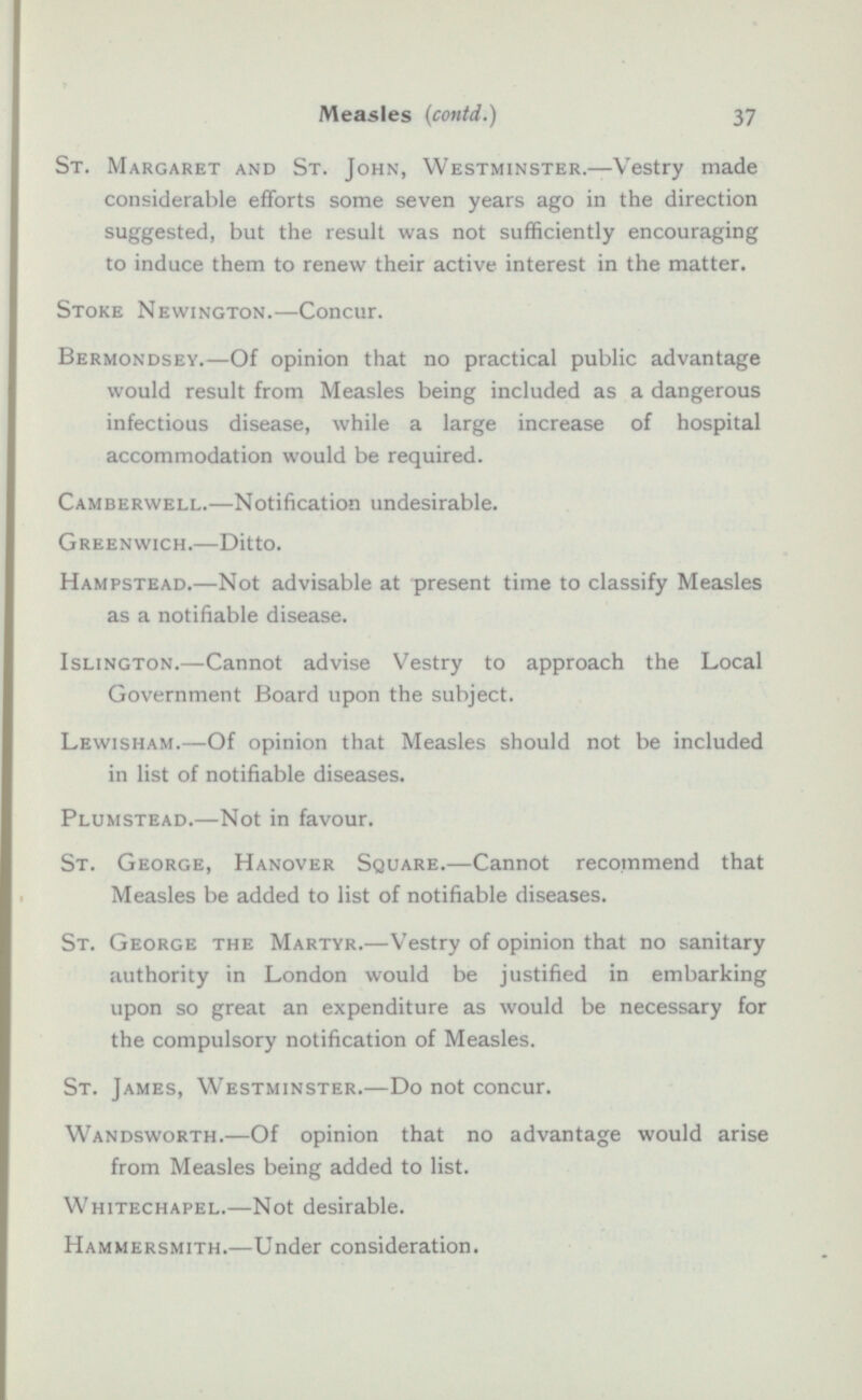 St. Margaret and St. John, Westminster.—Vestry made considerable efforts some seven years ago in the direction suggested, but the result was not sufficiently encouraging to induce them to renew their active interest in the matter. Stoke Newington.-Concur. Bermondsey.—Of opinion that no practical public advantage would result from Measles being included as a dangerous infectious disease, while a large increase of hospital accommodation would be required. Camberwell.—Notification undesirable. Greenwich.—Ditto. Hampstead.—Not advisable at present time to classify Measles as a notifiable disease. Islington.—Cannot advise Vestry to approach the Local Government Board upon the subject. Lewisham.—Of opinion that Measles should not be included in list of notifiable diseases. Plumstead.—Not in favour. St. George, Hanover Square.—Cannot recommend that Measles be added to list of notifiable diseases. St. George the Martyr.—Vestry of opinion that no sanitary authority in London would be justified in embarking upon so great an expenditure as would be necessary for the compulsory notification of Measles. St. James, Westminster.—Do not concur. Wandsworth.—Of opinion that no advantage would arise from Measles being added to list. Whitechapel.—Not desirable. Hammersmith.—Under consideration.