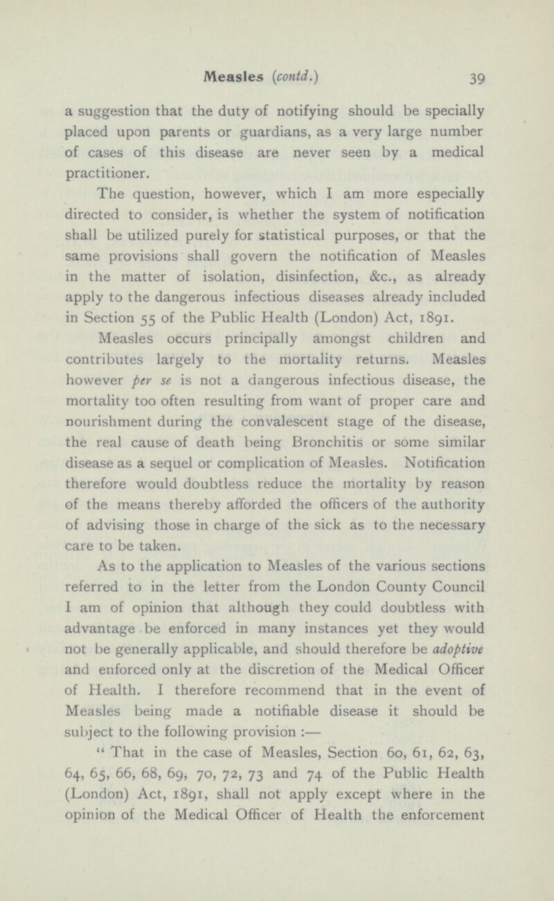 a suggestion that the duty of notifying should be specially placed upon parents or guardians, as a very large number of cases of this disease are never seen by a medical practitioner. The question, however, which I am more especially directed to consider, is whether the system of notification shall be utilized purely for statistical purposes, or that the same provisions shall govern the notification of Measles in the matter of isolation, disinfection, &c., as already apply to the dangerous infectious diseases already included in Section 55 of the Public Health (London) Act, 1891. Measles occurs principally amongst children and contributes largely to the mortality returns. Measles however per se is not a dangerous infectious disease, the mortality too often resulting from want of proper care and nourishment during the convalescent stage of the disease, the real cause of death being Bronchitis or some similar disease as a sequel or complication of Measles. Notification therefore would doubtless reduce the mortality by reason of the means thereby afforded the officers of the authority of advising those in charge of the sick as to the necessary care to be taken. As to the application to Measles of the various sections referred to in the letter from the London County Council I am of opinion that although they could doubtless with advantage be enforced in many instances yet they would not be generally applicable, and should therefore be adoptive and enforced only at the discretion of the Medical Officer of Health. I therefore recommend that in the event of Measles being made a notifiable disease it should be subject to the following provision :—  That in the case of Measles, Section 60, 61, 62, 63, 64, 65, 66, 68, 69, 70, 72, 73 and 74 of the Public Health (London) Act, 1891, shall not apply except where in the opinion of the Medical Officer of Health the enforcement