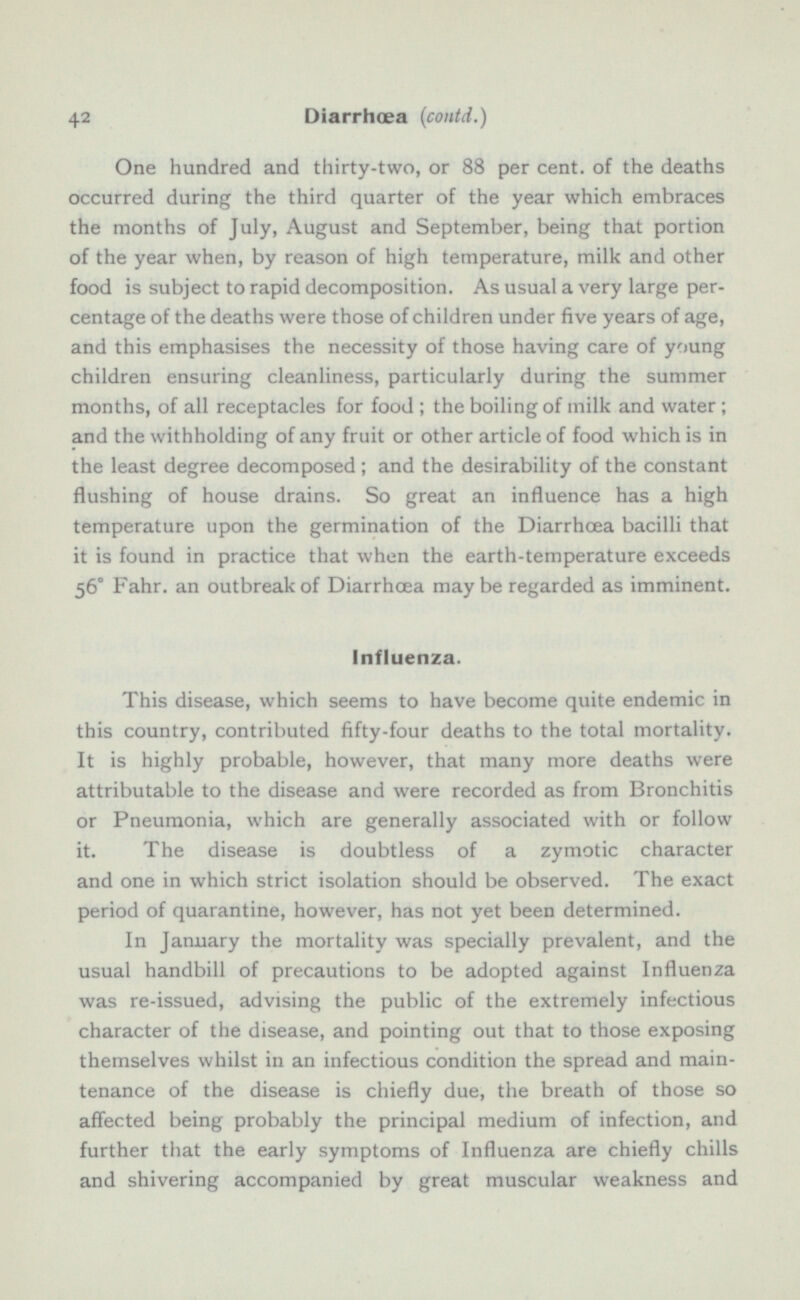 One hundred and thirty-two, or 88 per cent, of the deaths occurred during the third quarter of the year which embraces the months of July, August and September, being that portion of the year when, by reason of high temperature, milk and other food is subject to rapid decomposition. As usual a very large per centage of the deaths were those of children under five years of age, and this emphasises the necessity of those having care of young children ensuring cleanliness, particularly during the summer months, of all receptacles for food ; the boiling of milk and water ; and the withholding of any fruit or other article of food which is in the least degree decomposed; and the desirability of the constant flushing of house drains. So great an influence has a high temperature upon the germination of the Diarrhoea bacilli that it is found in practice that when the earth-temperature exceeds 56° Fahr. an outbreak of Diarrhoea maybe regarded as imminent. Influenza. This disease, which seems to have become quite endemic in this country, contributed fifty-four deaths to the total mortality. It is highly probable, however, that many more deaths were attributable to the disease and were recorded as from Bronchitis or Pneumonia, which are generally associated with or follow it. The disease is doubtless of a zymotic character and one in which strict isolation should be observed. The exact period of quarantine, however, has not yet been determined. In January the mortality was specially prevalent, and the usual handbill of precautions to be adopted against Influenza was re-issued, advising the public of the extremely infectious character of the disease, and pointing out that to those exposing themselves whilst in an infectious condition the spread and main tenance of the disease is chiefly due, the breath of those so affected being probably the principal medium of infection, and further that the early symptoms of Influenza are chiefly chills and shivering accompanied by great muscular weakness and