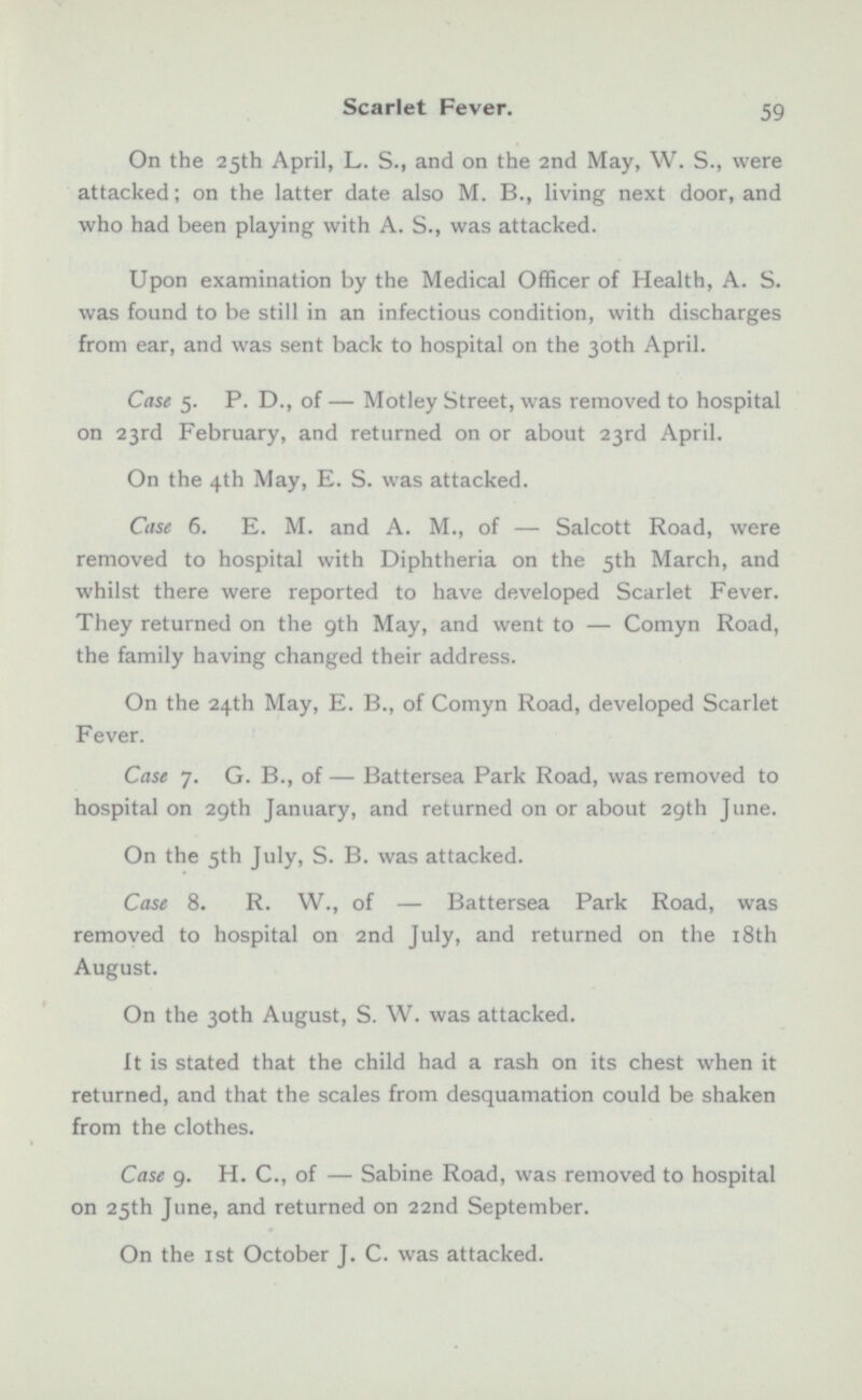 On the 25th April, L. S., and on the 2nd May, W. S., were attacked; on the latter date also M. 8., living next door, and who had been playing with A. S., was attacked. Upon examination by the Medical Officer of Health, A. S. was found to be still in an infectious condition, with discharges from ear, and was sent back to hospital on the 30th April. Case 5. P. D., of — Motley Street, was removed to hospital on 23rd February, and returned on or about 23rd April. On the 4th May, E. S. was attacked. Case 6. E. M. and A. M., of — Salcott Road, were removed to hospital with Diphtheria on the 5th March, and whilst there were reported to have developed Scarlet Fever. They returned on the 9th May, and went to — Comyn Road, the family having changed their address. On the 24th May. E. I!., of Comyn Road, developed Scarlet Fever. Case 7. G. 8., of — Battersea Park Road, was removed to hospital on 29th January, and returned on or about 29th June. On the 5th July, S. B. was attacked. Case 8. R. W., of — Battersea Park Road, was removed to hospital on 2nd July, and returned on the 18th August. On the 30th August, S. W. was attacked. It is stated that the child had a rash on its chest when it returned, and that the scales from desquamation could be shaken from the clothes. Case 9. H. C., of — Sabine Road, was removed to hospital on 25th June, and returned on 22nd September. On the Ist October J. C. was attacked.