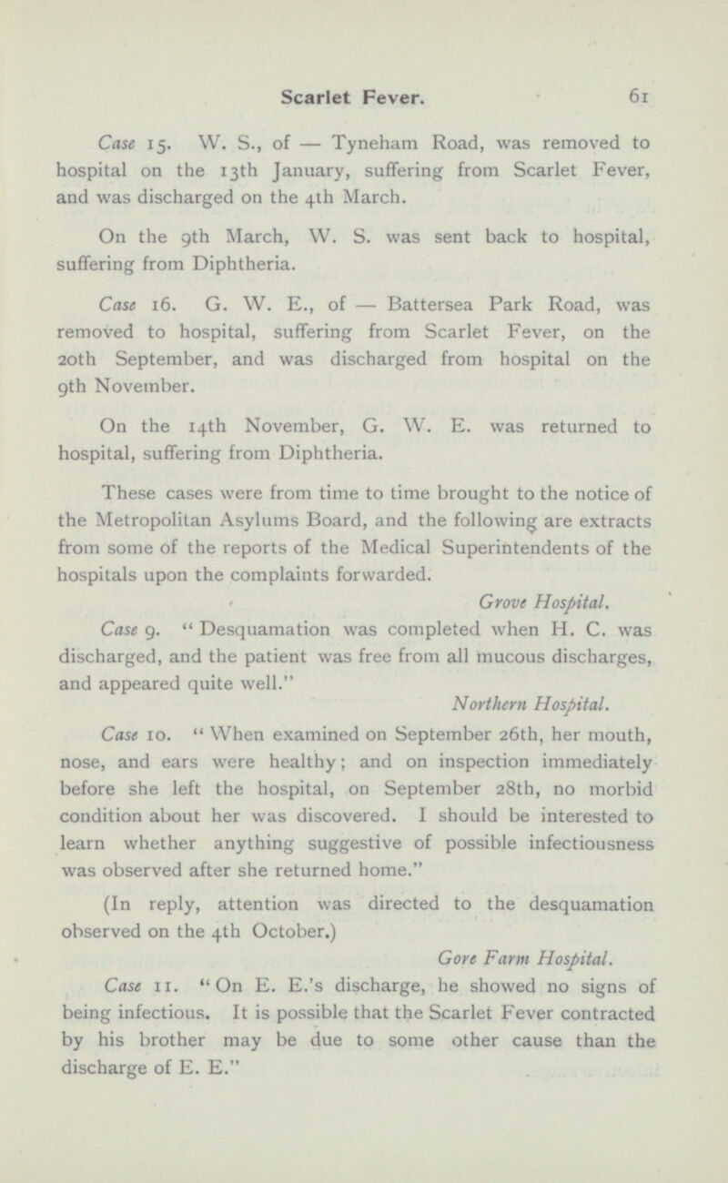 Case 15. W. S., of — Tyneham Road, was removed to hospital on the 13th January, suffering from Scarlet Fever, and was discharged on the 4th March. On the 9th March, W. S. was sent back to hospital, suffering from Diphtheria. 9th November. On the 14th November, G. W. E. was returned to hospital, suffering from Diphtheria. These cases were from time to time brought to the notice of the Metropolitan Asylums Board, and the following are extracts from some of the reports of the Medical Superintendents of the hospitals upon the complaints forwarded. Grove Hospital. Case 9.  Desquamation was completed when H. C. was discharged, and the patient was free from all mucous discharges, and appeared quite well. Northern Hospital. Case 10.  When examined on September 26th, her mouth, nose, and ears were healthy; and on inspection immediately before she left the hospital, on September 28th, no morbid condition about her was discovered. I should be interested to learn whether anything suggestive of possible infectiousness was observed after she returned home. (In reply, attention was directed to the desquamation observed on the 4th October.) Gore Farm Hospital. Case 11. On E. E.'s discharge, he showed no signs of being infectious. It is possible that the Scarlet Fever contracted by his brother may be due to some other cause than the discharge of E. E.