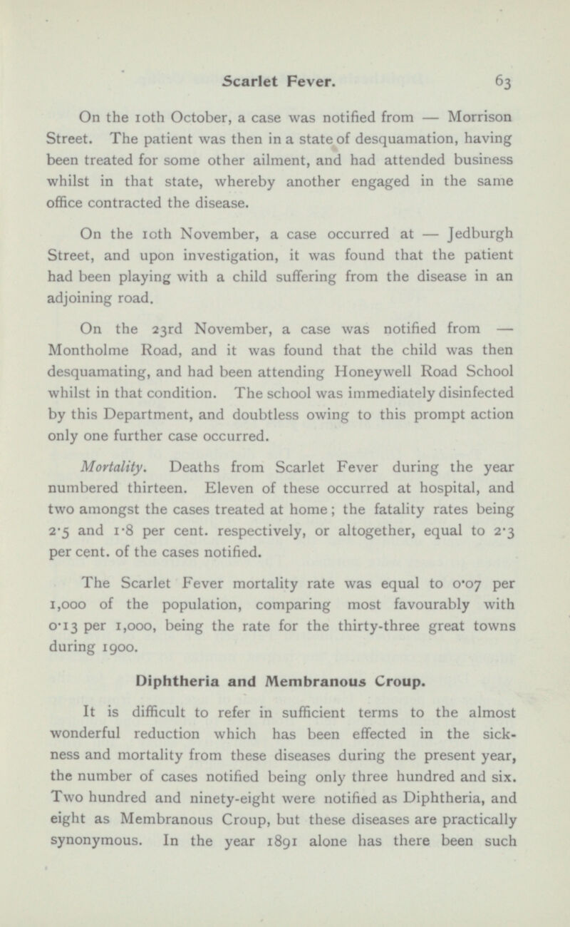 On the 10th October, a case was notified from — Morrison Street. The patient was then in a state of desquamation, having been treated for some other ailment, and had attended business whilst in that state, whereby another engaged in the same office contracted the disease. On the ioth November, a case occurred at — Jedburgh Street, and upon investigation, it was found that the patient had been playing with a child suffering from the disease in an adjoining road. On the 23rd November, a case was notified from — Montholme Road, and it was found that the child was then desquamating, and had been attending Honeywell Road School whilst in that condition. The school was immediately disinfected by this Department, and doubtless owing to this prompt action only one further case occurred. Mortality. Deaths from Scarlet Fever during the year numbered thirteen. Eleven of these occurred at hospital, and two amongst the cases treated at home; the fatality rates being 2-5 and 1·8 per cent, respectively, or altogether, equal to 2-3 per cent, of the cases notified. The Scarlet Fever mortality rate was equal to o·o7 per 1,000 of the population, comparing most favourably with 0·13 per 1,000, being the rate for the thirty-three great towns during 1900. Diphtheria and Membranous Croup. It is difficult to refer in sufficient terms to the almost wonderful reduction which has been effected in the sick ness and mortality from these diseases during the present year, the number of cases notified being only three hundred and six. Two hundred and ninety-eight were notified as Diphtheria, and eight as Membranous Croup, but these diseases are practically synonymous. In the year 1891 alone has there been such