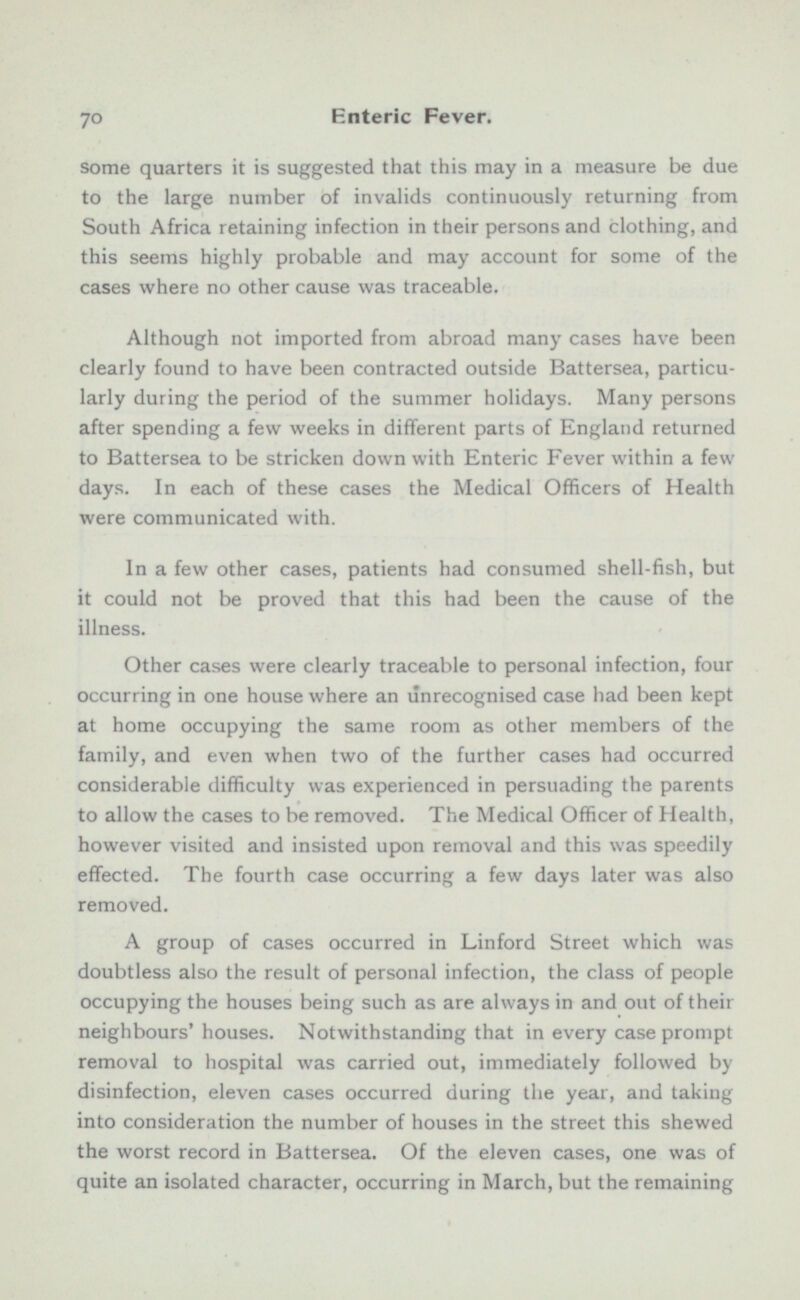 some quarters it is suggested that this may in a measure be due to the large number of invalids continuously returning from South Africa retaining infection in their persons and clothing, and this seems highly probable and may account for some of the cases where no other cause was traceable. Although not imported from abroad many cases have been clearly found to have been contracted outside Battersea, particu larly during the period of the summer holidays. Many persons after spending a few weeks in different parts of England returned to Battersea to be stricken down with Enteric Fever within a few days. In each of these cases the Medical Officers of Health were communicated with. In a few other cases, patients had consumed shell-fish, but it could not be proved that this had been the cause of the illness. Other cases were clearly traceable to personal infection, four occurring in one house where an unrecognised case had been kept at home occupying the same room as other members of the family, and even when two of the further cases had occurred considerable difficulty was experienced in persuading the parents to allow the cases to be removed. The Medical Officer of Health, however visited and insisted upon removal and this was speedily effected. The fourth case occurring a few days later was also removed. A group of cases occurred in Lintord Street which was doubtless also the result of personal infection, the class of people occupying the houses being such as are always in and out of their neighbours' houses. Notwithstanding that in every case prompt removal to hospital was carried out, immediately followed by disinfection, eleven cases occurred during the year, and taking into consideration the number of houses in the street this shewed the worst record in Battersea. Of the eleven cases, one was of quite an isolated character, occurring in March, but the remaining