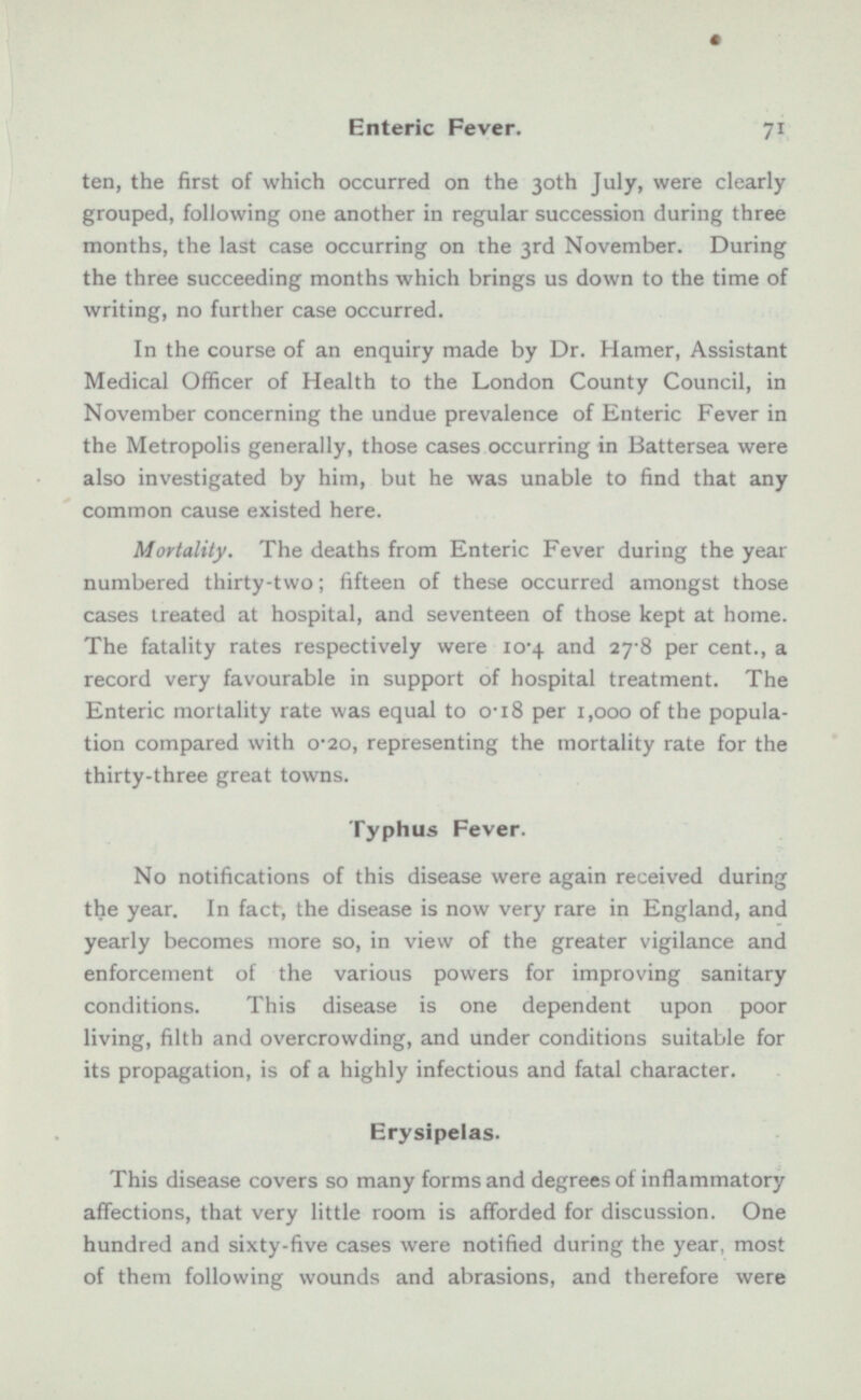 ten, the first of which occurred on the 30th July, were clearly grouped, following one another in regular succession during three months, the last case occurring on the 3rd November. During the three succeeding months which brings us down to the time of writing, no further case occurred. In the course of an enquiry made by Dr. Hamer, Assistant Medical Officer of Health to the London County Council, in November concerning the undue prevalence of Enteric Fever in the Metropolis generally, those cases occurring in Battersea were also investigated by him, but he was unable to find that any common cause existed here. Mortality. The deaths from Enteric Fever during the year numbered thirty-two; fifteen of these occurred amongst those cases treated at hospital, and seventeen of those kept at home. The fatality rates respectively were 10.4 and 27.8 per cent., a record very favourable in support of hospital treatment. The Enteric mortality rate was equal to 0.18 per 1,000 of the popula tion compared with 0.20, representing the mortality rate for the thirty-three great towns. Typhus Fever. No notifications of this disease were again received during the year. In fact, the disease is now very rare in England, and yearly becomes more so, in view of the greater vigilance and enforcement of the various powers for improving sanitary conditions. This disease is one dependent upon poor living, filth and overcrowding, and under conditions suitable for its propagation, is of a highly infectious and fatal character. Erysipelas. This disease covers so many forms and degrees of inflammatory affections, that very little room is afforded for discussion. One hundred and sixty-five cases were notified during the year, most of them following wounds and abrasions, and therefore were