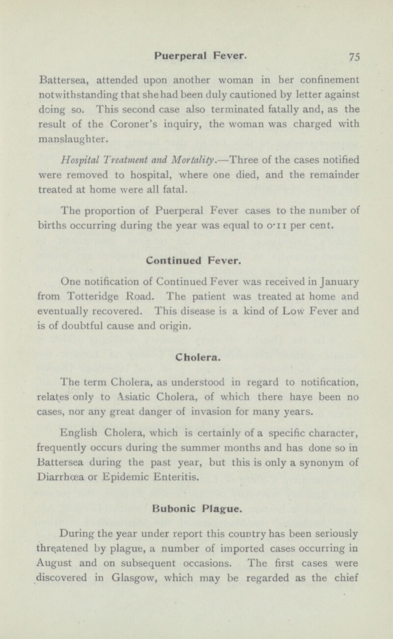 Battersea, attended upon another woman in her confinement notwithstanding that she had been duly cautioned by letter against doing so. This second case also terminated fatally and, as the result of the Coroner's inquiry, the woman was charged with manslaughter. Hospital Treatment and Mortality. —Three of the cases notified were removed to hospital, where one died, and the remainder treated at home were all fatal. The proportion of Puerperal Fever cases to the number of births occurring during the year was equal to 0.11 per cent. Continued Fever. One notification of Continued Fever was received in January from Totteridge Road. The patient was treated at home and eventually recovered. This disease is a kind of Low Fever and is of doubtful cause and origin. Cholera. The term Cholera, as understood in regard to notification, relates only to Asiatic Cholera, of which there have been no cases, nor any great danger of invasion for many years. English Cholera, which is certainly of a specific character, frequently occurs during the summer months and has done so in Battersea during the past year, but this is only a synonym of Diarrhoea or Epidemic Enteritis. Bubonic Plague. During the year under report this country has been seriously threatened by plague, a number of imported cases occurring in August and on subsequent occasions. The first cases were discovered in Glasgow, which may be regarded as the chief