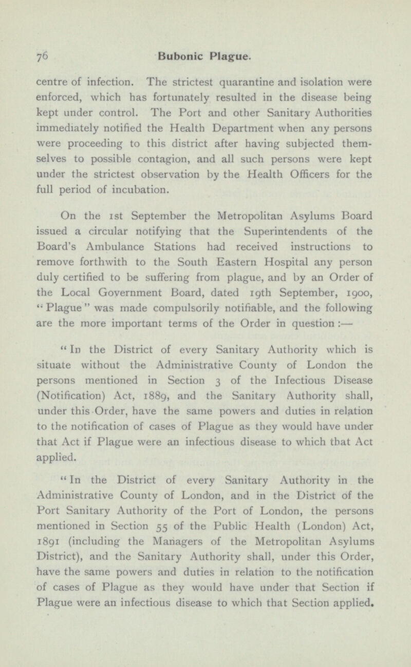 centre of infection. The strictest quarantine and isolation were enforced, which has fortunately resulted in the disease being kept under control. The Port and other Sanitary Authorities immediately notified the Health Department when any persons were proceeding to this district after having subjected them selves to possible contagion, and all such persons were kept under the strictest observation by the Health Officers for the full period of incubation. On the 1st September the Metropolitan Asylums Board issued a circular notifying that the Superintendents of the Board's Ambulance Stations had received instructions to remove forthwith to the South Eastern Hospital any person duly certified to be suffering from plague, and by an Order of the Local Government Board, dated 19th September, 1900,  Plague  was made compulsorily notifiable, and the following are the more important terms of the Order in question :— In the District of every Sanitary Authority which is situate without the Administrative County of London the persons mentioned in Section 3 of the Infectious Disease (Notification) Act, 1889, and the Sanitary Authority shall, under this Order, have the same powers and duties in relation to the notification of cases of Plague as they would have under that Act if Plague were an infectious disease to which that Act applied. In the District of every Sanitary Authority in the Administrative County of London, and in the District of the Port Sanitary Authority of the Port of London, the persons mentioned in Section 55 of the Public Health (London) Act, 1891 (including the Managers of the Metropolitan Asylums District), and the Sanitary Authority shall, under this Order, have the same powers and duties in relation to the notification of cases of Plague as they would have under that Section if Plague were an infectious disease to which that Section applied.